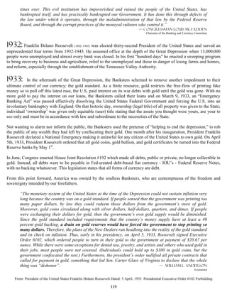 times over. This evil institution has impoverished and ruined the people of the United States, has
       bankrupted itself, and has practically bankrupted our Government. It has done this through defects of
       the law under which it operates, through the maladministration of that law by the Federal Reserve
       Board, and through the corrupt practices of the moneyed vultures who control it.”
                                                                                    — Congressman louis McFadden
                                                                                         Chairman of the Banking and Currency Committee



1932: Franklin Delano Roosevelt (1882–1945) was elected thirty-second President of the United States and served an
unprecedented four terms from 1932-1945. He assumed office at the depth of the Great Depression when 13,000,000
people were unemployed and almost every bank was closed. In his first "hundred days" he enacted a sweeping program
to bring recovery to business and agriculture, relief to the unemployed and those in danger of losing farms and homes,
and reform, especially through the establishment of the Tennessee Valley Authority.

1933:       In the aftermath of the Great Depression, the Banksters schemed to remove another impediment to their
ultimate control of our currency: the gold standard. As a finite resource, gold restricts the free-flow of printing fake
money so to pull off this latest ruse, the U.S. paid interest on its war debts with gold until the gold was gone. With no
more gold to pay the interest on our loans, the Banksters called their loans and on March 9, 1933, an “Emergency
Banking Act” was passed effectively dissolving the United States Federal Government and forcing the U.S. into an
involuntary bankruptcy with England. On that historic day, ownership (legal title) of all property was given to the State;
individual ‘ownership’ was given only equitable (user) title stating that the assets you thought were yours, are your to
use only and must be in accordance with law and subordinate to the necessities of the State.

Not wanting to alarm nor inform the public, the Banksters used the pretense of “helping to end the depression,” to rob
the public of any wealth they had left by confiscating their gold. One month after his inauguration, President Franklin
Roosevelt declared a National Emergency making it unlawful for any citizen of the United States to own gold. On April
5th, 1933, President Roosevelt ordered that all gold coins, gold bullion, and gold certificates be turned into the Federal
Reserve banks by May 1st.

In June, Congress enacted House Joint Resolution #192 which made all debts, public or private, no longer collectible in
gold. Instead, all debts were to be payable in Fed-created debt-based fiat currency - IOU’s - Federal Reserve Notes,
with no backing whatsoever. This legislation states that all forms of currency are debt.

From this point forward, America was owned by the soulless Banksters, who are contemptuous of the freedom and
sovereignty intended by our forefathers.

       “The monetary system of the United States at the time of the Depression could not sustain inflation very
       long because the country was on a gold standard. If people sensed that the government was printing too
       many paper dollars, by law they could redeem those dollars from the government’s store of gold.
       Moreover, gold coins circulated along with silver dollars, half-dollars, quarters, and dimes. If people
       were exchanging their dollars for gold, then the government’s own gold supply would be diminished.
       Since the gold standard included requirements that the country’s money supply have at least a 40
       percent gold backing, a drain on gold reserves would have forced the government to stop printing so
       many dollars. Therefore, the plans of the New Dealers ran headlong into the reality of the gold standard
       and its check on inflation. Thus, early in his presidency, on April 5, 1933, Roosevelt signed Executive
       Order 6102, which ordered people to turn in their gold to the government at payment of $20.67 per
       ounce. While there were some exceptions for dental use, jewelry, and artists and others who used gold in
       their jobs, most people were not covered. (Individuals could hold up to $100 in gold coins, but the
       government confiscated the rest.) Furthermore, the president’s order nullified all private contracts that
       called for payment in gold, something that led Sen. Carter Glass of Virginia to declare that the whole
       thing was “dishonor”.                                                         — William L. Anderson
                                                                                                                             Economist


    From: President of the United States Franklin Delano Roosevelt Dated: 5 April, 1933 Presidential Executive Order 6102 Forbidding

                                                                 119
 