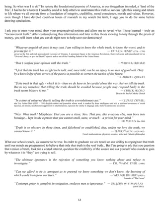 being. So what was I to do? To restore the foundational premise of America, as our foregathers intended, a ‘land of the
free’, I had to do whatever I possibly could to help others to understand this truth so we can right this wrong and return
to life where we all operate from a foundation of integrity, credibility, moral conscience, morals and values. However,
even though I have devoted countless hours of research in my search for truth, I urge you to do the same before
drawing conclusions.


I ask you to open your mind, drop your preconceived notions and allow me to reveal what I have learned – truly an
“inconvenient truth.” After contemplating this information and later in this thesis viewing history through the prism of
money, you will learn what you can do right now to help save our democracy!


       “Whatever anguish of spirit it may cost, I am willing to know the whole truth; to know the worst, and to
       provide for it.”                                                          — Patrick Henry (1736 – 1799)
       served as the first and sixth post-colonial Governor of Virginia. A prominent figure in the American Revolution, Henry is known and remembered for his
       "Give me Liberty, or give me Death!" speech, and as one of the Founding Fathers of the United States.


       “Don’t confuse your opinion with the truth.”                                                                           — Werner Erhard

       “I feel that the truth has a right to be told, and, once told, can be an injury to no men of good will. Only
       by a knowledge of the errors of the past is it possible to correct the tactics of the future.”
                                                                                                                             — Carroll Quigley

       “If the truth is that ugly - which it is - then we do have to be careful about the way that we tell the truth.
       But to say somehow that telling the truth should be avoided because people may respond badly to the
       truth seems bizarre to me.”                                                              — Chuck Skoro
                                                                                                                            Deacon St. Paul's Catholic Church


       “In a time of universal deceit, telling the truth is a revolutionary act.”                                               — George Orwell
       aka Eric Arthur Blair (1903 – 1950) English author and journalist whose work is marked by keen intelligence and wit, a profound awareness of social
       injustice, an intense, revolutionary opposition to totalitarianism, a passion for clarity in language and a belief in democratic socialism



       “Neo: What truth? Morpheus: That you are a slave, Neo. That you, like everyone else, was born into
       bondage... kept inside a prison that you cannot smell, taste, or touch – a prison for your mind.”
                                                                                                                             — The Matrix film 1999

       “Truth is so obscure in these times, and falsehood so established, that, unless we love the truth, we
       cannot know it.”                                                           — Blaise Pascal (1623-1662)
                                                                                     French mathematician, physicist, inventor, writer and Catholic philosopher


What our schools teach, we assume to be true. In order to graduate we are tested on our ability to regurgitate that truth
until our minds are programmed to believe that only that truth is the real truth... But I’m going to ask that you question
that version of truth, look for a vested interest, question the credibility of the source and ask yourself who stands to gain
by whatever it is “they” are trying to sell.

       “The ultimate ignorance is the rejection of something you know nothing about and refuse to
       investigate.”                                                    — Dr. Wayne Dyer (1940-)


       “Can we afford to be so arrogant as to pretend we know something we don’t know, the knowing of
       which could transform our lives.”                                    — Werner Erhard (1935-)
                                                                                                                                      founder of “The Forum”

       “Contempt, prior to complete investigation, enslaves men to ignorance.” — Dr. John Whitman Ray
                                                                                                                                                (1934-2001)




                                                                                12
 