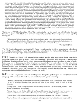 the Hoarding of Gold Coin, Gold Bullion and Gold Certificates by virtue of the authority vested in me by Section 5(b) of the Act of
    October 6, 1917, as amended by Section 2 of the Act of March 9, 1933, entitled An Act to provide relief in the existing national
    emergency in banking, and for other purposes, in which amendatory Act Congress declared that a serious emergency exists, I,
    Franklin D. Roosevelt, President of the United States of America, do declare that said national emergency still continues to exist and
    pursuant to said section to do hereby prohibit the hoarding gold coin, gold bullion, and gold certificates within the continental United
    States by individuals, partnerships, associations and corporations and hereby prescribe the following regulations for carrying out the
    purposes of the order: Section 2. All persons are hereby required to deliver on or before May 1, 1933, to a Federal Reserve bank or
    a branch or agency thereof or to any member bank of the Federal Reserve System all gold coin, gold bullion, and gold certificates
    now owned by them or coming into their ownership on or before April 28, 1933, except the following: (a) Such amount of gold as
    may be required for legitimate and customary use in industry, profession or art within a reasonable time, including gold prior to
    refining and stocks of gold in reasonable amounts for the usual trade requirements of owners mining and refining such gold. (b)
    Gold coin and gold certificates in an amount not exceeding in the aggregate $100.00 belonging to any one person; and gold coins
    having recognized special value to collectors of rare and unusual coins. (c) Gold coin and bullion earmarked or held in trust for a
    recognized foreign government or foreign central bank or the Bank for International Settlements. (d) Gold coin and bullion licensed
    for the other proper transactions (not involving hoarding) including gold coin and gold bullion imported for the re-export or held
    pending action on applications for export license. Section 4. Upon receipt of gold coin, gold bullion, or gold certificates delivered to
    it in accordance with Section 2 or 3, the Federal reserve bank or member bank will pay thereof an equivalent amount of any other
    form of coin or currency coined or issued under the laws of the United States.

*By the end of WWII Fort Knox held 70% of the world's gold, but over the years it was sold off to the European
Banksters. A public audit of Fort Knox reserves was repeatedly denied but there were persistent rumors regarding
missing gold.

       “Allegations of missing gold from our Fort Knox vaults are being widely discussed in European circles.
       But what is puzzling is that the Administration is not hastening to demonstrate conclusively that there is
       no cause for concern over our gold treasure - if indeed it is in a position to do so.”
                                                                                                              —Edith Roosevelt
                                                                                                                 wife of Theodore Roosevelt


**In 1981 President Reagan discovered that the US Treasury owned no gold at all. All the remaining gold in Fort Knox
is now held as collateral by the Federal Reserve against the national debt. The Fed has robbed the largest treasure of
gold on earth by utilizing it to pay “interest” on the fake money it creates.

1933:      Following the Crash of 1929, one of every five banks in America failed. Many people blamed this crash on
market speculation by the banks so Senator Carter Glass (D-Va.) and Congressman Henry Steagall (D-Ala.) introduced
legislation to limit the conflicts of interest created when commercial banks are permitted to underwrite stocks or bonds.
In the early part of the century, individual investors were seriously hurt by banks whose overriding interest was
promoting stocks of interest and benefit to the banks, rather than to individual investors. The new law banned
commercial banks from underwriting securities, forcing banks to choose between being a simple lender or an
underwriter (brokerage). The act also established the Federal Deposit Insurance Corporation (FDIC), insuring bank
deposits, and strengthened the Federal Reserve’s control over credit.

1933: May:          Congressman McFadden could again see through the gold deception and brought impeachment
charges against the members of the Federal Reserve for the treason they were committing:

       "Whereas I charge them jointly and severally with having brought about a repudiation of the national
       currency of the United States in order that the gold value of said currency might be given to private
       interests...
       I charge them ... with having arbitrarily and unlawfully taken over $80,000,000,000 from the United
       States Government in the year 1928...
       I charge them ... with having arbitrarily and unlawfully raised and lowered the rates on money ...
       increased and diminished the volume of currency in circulation for the benefit of private interests...
       I charge them ... with having brought about the decline of prices on the New York Stock Exchange...
       I charge them ... with having conspired to transfer to foreigners and international money lenders, title to
                                                                     120
 