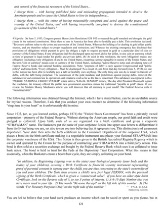 and control of the financial resources of the United States...
      I charge them ... with having published false and misleading propaganda intended to deceive the
      American people and to cause the United States to lose its independence...
      I charge them ... with the crime of having treasonably conspired and acted against the peace and
      security of the United States, and with having treasonably conspired to destroy the constitutional
      government of the United States."


    Wikipedia: On June 5, 1933, Congress passed House Joint Resolution HJR 192 to suspend the gold standard and abrogate the gold
    clause in the national constitution. Since then no one in America has been able to lawfully pay a debt. This resolution declared:
    "To assure uniform value to the coins and currencies of the United States, Whereas the holding of or dealing in gold affect public
    interest, and are therefore subject to proper regulation and restriction; and Whereas the existing emergency has disclosed that
    provisions of obligations which purport to give the obligee a right to require payment in gold or a particular kind of coin or
    currency of the United States, Every obligation shall be discharged upon payment, dollar for dollar, in any coin or currency which
    at time of payment is legal tender for public and private debts. (b) As used in this resolution, the term 'obligation' means any
    obligation (including every obligation of and to the United States, excepting currency) payable in money of the United States; and
    the term 'coin or currency' means coin or currency of the United States, including Federal Reserve notes and circulating notes of
    Federal Reserve banks and national banking associations. Note: "payment of debt" is now against Congressional and "public
    policy" and henceforth, "Every obligation... Shall be discharged."As a result of, and from that day forward (June 5, 1933), no one
    in this nation has been able to lawfully pay a debt or lawfully own anything. The only thing one can do is tender in transfer of
    debts, with the debt being perpetual. The suspension of the gold standard, and prohibition against paying debts, removed the
    substance for our common law to operate on, and created a void as far as the law is concerned. This substance was replaced with a
    "PUBLIC NATIONAL CREDIT SYSTEM" where debt is "LEGAL TENDER" money. The day after President Roosevelt signed
    the resolution, the treasury offered the public new government securities, minus the traditional "payable in gold" clause. If you
    review the Modern Money Mechanics article you will discover that all currency is your credit! The Federal Reserve calls it
    "monetized debt."


The following information was obtained through the Internet, which I have stated before, can be an unreliable source
for myriad reasons. Therefore, I ask that you conduct your own research to determine if the following information
“rings true in your heart” as it unfortunately did in mine:

Since 1933, (or, as you learned earlier, perhaps 1871) the "United States Government" has been a privately owned
corporation - property of the Federal Reserve. Without alerting the American people, our good faith and credit were
pledged as collateral: Upon birth, each of us are registered via a birth certificate and given a corporate
“STRAWMAN” name. The Banksters put the name of your corporate fiction into upper case letters to differentiate it
from the living being you are, yet also to con you into believing that it represents you. This distinction is of paramount
importance. Your state then sells the birth certificate to the Commerce Department of the corporate USA, which
places a bond on the birth certificate making it a negotiable instrument and places your fictional STRAWMAN into
the corporate warehouse of the USA. This fiction is then given to the British Accredited Registry/Regency which is
owned and operated by the Crown for the purpose of contracting your STRAWMAN into a third party action. This
bond is then sold at a securities exchange and bought by the Federal Reserve Bank which uses it as collateral to issue
bank notes. The bond is held in trust for the Feds at the Depository Trust Corporation. What this means is that
essentially, when the Banksters create a boom/bust cycle, they are simply collecting on your bond.

       “In addition, by Registering (signing over to the state) your biological property (your body and the
       bodies of your children), creating a Birth Certificate (a financial security instrument representing
       proof of parental consent in signing over the child) you are thus consenting to the state's ownership of
       you and your children. The State then creates a child's very first legal PERSON, with the parental
       signing of the Birth Certificate, which is given a ‘commercial value’. If you have an older-style Birth
       Certificate, look on the Reverse side of it, to see 3 points of interest. 1) A 6-10 digit Number that you
       have never used in your life. 2) The words "Revenue Receipt" on the left side of this number. 3) The
       words ‘For Treasury Purposes Only’ on the right side of the number.”                      — Paul Verge
                                                                                                                Highjacking Humanity


You are led to believe that your hard work produces an income which can be saved or spent as you please, but in
                                                                 121
 