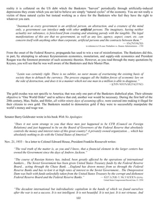 reality it is collateral on the US debt which the Banksters “harvest” periodically through artificially-induced
 depressions they create which you are led to believe are simply “natural cycles” of the economy. You are not really a
 victim of these natural cycles but instead working as a slave for the Banksters who feel they have the right to
 whatever you earn.

        “Inasmuch as every government is an artificial person, an abstraction, and a creature of the mind
        only, a government can interface only with other artificial persons. The imaginary, having neither
        actuality nor substance, is foreclosed from creating and attaining parody with the tangible. The legal
        manifestations of this are that no government, as well as any law, agency, aspect, court, etc. can
        concern itself with anything other than corporate, artificial persons and the contracts between them.”
                                                                                                                  — Anonymous
                                                                       in reference to US case: Penhallow vs. Doanes Administrators – 1795


 From the onset of the Federal Reserve, propaganda has used to win a war of misinformation. The Banksters did this,
 in part, by attempting to advance Keynesianism economics, monetarism, and supply-side economics and President
 Reagan was the foremost promoter of such economic theories. However, as you read through the many quotations by
 Keynes, you will see that he was well aware of the Banksters and their Master Plan.


        “Lenin was certainly right. There is no subtler, no surer means of overturning the existing basis of
        society than to debauch the currency. The process engages all the hidden forces of economic law on
        the side of destruction, and does it in a manner which not one man in a million is able to diagnose.”
                                                                                                  —John Maynard Keynes


 The gold exodus was not specific to America; that was only one part of the Banksters diabolical plan. Their ultimate
 objective is “One World Order” and to achieve that end, another war would be necessary. During the first half of the
 20th century, Mao, Stalin, and Hitler, all within ninety days of assuming office, were coerced into making it illegal for
 their citizens to own gold. The Banksters needed to demonetize gold if they were to successfully manipulate the
 world’s money and wage war.

Senator Barry Goldwater wrote in his book With No Apologies:

       “Does it not seem strange to you that these men just happened to be CFR (Council on Foreign
       Relations) and just happened to be on the Board of Governors of the Federal Reserve that absolutely
       controls the money and interest rates of this great country? A privately owned organization ... which has
       absolutely nothing to do with the United States of America!"

Nov. 21, 1933 – In a letter to Colonel Edward House, President Franklin Roosevelt writes:

       “The real truth of the matter is, as you and I know, that a financial element in the larger centers has
       owned the Government since the days of Andrew Jackson.”

       “The course of Russian history has, indeed, been greatly affected by the operations of international
       bankers... The Soviet Government has been given United States Treasury funds by the Federal Reserve
       Board... acting through the Chase Bank. ...England has drawn money from us through the Federal
       Reserve Banks and has re-lent it at high rates of interest to the Soviet Government... The Dnieprostroi
       Dam was built with funds unlawfully taken from the United States Treasury by the corrupt and dishonest
       Federal Reserve Board and the Federal Reserve Banks.”                  — Rep. Louis T. McFadden (D-PA)
                                                                                           United States Congressional Record June 15, 1934



       “The decadent international but individualistic capitalism in the hands of which we found ourselves
       after the war is not a success. It is not intelligent. It is not beautiful. It is not just. It is not virtuous. And
                                                              122
 
