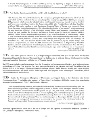 it doesn't deliver the goods. In short we dislike it, and we are beginning to despise it. But when we
       wonder what to put in its place, we are extremely perplexed.”             — John Maynard Keynes
                             (1883–1946) British economist National Self-Sufficiency (1933) Section 3, republished in Collected Writings Vol. 11 (1982)



1934: Now that the Banksters controlled the world’s gold, it suddenly rose in value!!
       “On January 30th, 1934, the Gold Reserve Act was passed, giving the Federal Reserve title to all the
       gold which had been collected. This act also changed the value/price of gold from $20.67 per ounce to
       $35 per ounce, which meant that all of the silver certificates the people had recently received for their
       gold now were worth 40 percent less. On January 31st, 1934, after President Roosevelt fixed the dollar
       at 15 and 5/21 grains standard to gold. Russia and the central banks of Europe were very excited and
       began buying up gold in huge quantities. This planned redistribution of our country's wealth was one of
       the most important objectives of the Globalist's agenda. Thus a dual monetary system began which
       offered the gold standard for foreigners and Federal Reserve notes for Americans. Between 1934 to
       1963 all Federal Reserve notes issued had promised to pay, or to be redeemed in "lawful money." Over
       a short period of time the wording on the Federal Reserve notes began to change until there was no
       redemption in silver promised. This was done slowly enough that the people didn't see it coming. On
       November 2nd, 1963, new Federal Reserve notes with no promise to pay in "lawful money" was
       released. No guarantees, no value. In 1965 silver in coins were reduced to 40 percent by President
       Lyndon Johnson's authorization. President Lyndon Johnson issued a proclamation on June 24, 1968,
       that all Federal Reserve Silver Certificates were merely fiat legal tender and could not be redeemed in
       silver.”                                                                        — Johnny Silver Bear
                                                                                                  The Nature of Money and our Monetary System 2004



1935:      Once all the gold was collected in 1935 the price of gold rose from $20.66 up to $35 per ounce, but only non-
American gold qualified to be sold. This meant those who had invested in gold and shipped it to London to avoid the
crash, nearly doubled their money while the rest of America starved.

By 1935 America had somewhat recovered from the Depression, but businessmen and bankers were beginning to turn
against Roosevelt's New Deal program. They were also upset because he had taken the Nation off the gold standard and
allowed deficits in the budget. Roosevelt responded with new reforms: Social Security, heavier taxes on the wealthy,
new controls over banks and public utilities, and a huge work relief program for the unemployed. These efforts paid off
for in 1936 Roosevelt was re-elected.

1936:      Sadly, the Courageous Champion of Democracy and biggest thorn in the Banksters side, former
Congressman Louis T. McFadden, died suddenly of "heart-failure” on October 4, 1936 after two previous assassination
attempts were unsuccessful. Pelley's Weekly of Oct. 14 stated:

       “Now that this sterling American patriot has made the Passing, it can be revealed that not long after his
       public utterance against the encroaching powers of Judah, it became known among his intimates that he
       had suffered two (assassination) attacks against his life. The first attack came in the form of two
       revolver shots fired at him from ambush as he was alighting from a cab in front of one of the Capital
       hotels. Fortunately both shots missed him, the bullets burying themselves in the structure of the cab. He
       became violently ill after partaking of food at a political banquet at Washington. His life was only saved
       from what was subsequently announced as a poisoning by the presence of a physician friend at the
       banquet, and subjected the Congressman to emergency treatment.”
                                                                            — Robert Edward Edmondson
                                                                                                                                   Publicist-Economist


Roosevelt kept the United States out of the war in Europe until the Japanese attacked Pearl Harbor on December 7,
1941, another “serendipitous” controversial event....

                                                                       123
 