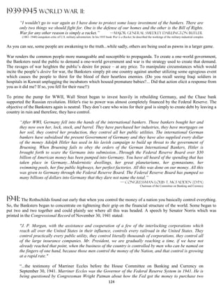 1939-1945 WORLD WAR II:
       “I wouldn't go to war again as I have done to protect some lousy investment of the bankers. There are
       only two things we should fight for. One is the defense of our homes and the other is the Bill of Rights.
       War for any other reason is simply a racket.”       —Major General Smedley Darlington Butler
         (1881–1940) outspoken critic of U.S. military adventurism. In his 1935 book War is a Racket, he described the workings of the military-industrial complex


As you can see, some people are awakening to the truth...while sadly, others are being used as pawns in a larger game.

War renders the common people more manageable and susceptible to propaganda. To create a one-world government,
the Banksters need the public to demand a one-world government and war is the strategy used to create that demand.
The ravages of war heighten the public’s desire for peace – at any price. To manipulate circumstances which would
incite the people’s desire for war, the Banksters simply pit one country against another utilizing some egregious event
which causes the people to thirst for the blood of their heartless enemies. (Do you recall seeing Iraqi soldiers in
hospitals in Kuwait unplugging the incubators which housed premature babies?... Did that action elicit a response from
you as it did me? If so, you fell for their ruse!!)

To prime the pump for WWII, Wall Street began to invest heavily in rebuilding Germany, and the Chase bank
supported the Russian revolution. Hitler's rise to power was almost completely financed by the Federal Reserve. The
objective of the Banksters again is neutral. They don’t care who wins for their goal is simply to create debt by leaving a
country in ruin and therefore, they have control.

       “After WWI, Germany fell into the hands of the international bankers. Those bankers bought her and
       they now own her, lock, stock, and barrel. They have purchased her industries, they have mortgages on
       her soil, they control her production, they control all her public utilities. The international German
       bankers have subsidised the present Government of Germany and they have also supplied every dollar
       of the money Adolph Hitler has used in his lavish campaign to build up threat to the government of
       Bruening. When Bruening fails to obey the orders of the German International Bankers, Hitler is
       brought forth to scare the Germans into submission...Through the Federal Reserve Board over $30
       billion of American money has been pumped into Germany. You have all heard of the spending that has
       taken place in Germany...Modernistic dwellings, her great planetariums, her gymnasiums, her
       swimming pools, her fine public highways, her perfect factories. All this was done on our money. All this
       was given to Germany through the Federal Reserve Board. The Federal Reserve Board has pumped so
       many billions of dollars into Germany that they dare not name the total.”
                                                                                           — Congressman Louis T. McFadden (D-PA)
                                                                                                            Chairman of the Committee on Banking and Currency



1941: The Rothschilds found out early that when you control the money of a nation you basically control everything.
So, the Banksters began to concentrate on tightening their grip on the financial structure of the world. Some began to
put two and two together and could plainly see where all this was headed. A speech by Senator Norris which was
printed in the Congressional Record of November 30, 1941 stated:

       "J. P. Morgan, with the assistance and cooperation of a few of the interlocking corporations which
       reach all over the United States in their influence, controls every railroad in the United States. They
       control practically every public utility, they control literally thousands of corporations, they control all
       of the large insurance companies. Mr. President, we are gradually reaching a time, if we have not
       already reached that point, when the business of the country is controlled by men who can be named on
       the fingers of one hand, because those men control the money of the Nation, and that control is growing
       at a rapid rate."

       “...the testimony of Marriner Eccles before the House Committee on Banking and Currency on
       September 30, 1941. Marriner Eccles was the Governor of the Federal Reserve System in 1941. He is
       being questioned by Congressman Wright Patman about how the Fed got the money to purchase two
                                                                                 124
 