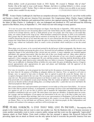 billion dollars worth of government bonds in 1933. Eccles: We created it. Patman: Out of what?
       Eccles: Out of the right to issue credit money. Patman: And there is nothing behind it, is there, except
       our government's credit? Eccles: That is what our money system is. If there were no debts in our money
       system, there wouldn't be any money.”                             —congressman wright Patman


1941:     Aviator Charles Lindbergh (Jr.) had been an outspoken advocate of keeping the U.S. out of the world conflict
and became a leader of the anti-war America First movement. His Congressman father, Charles August Lindbergh
vehemently opposed the Banksters and understood their motives also opposed entering World War I. Lindbergh, was
the father of baby Charles A. Lindbergh Jr. who was kidnapped and murdered in 1932 and delivered the following
speech in Des Moines, Iowa, on September 11, 1941 which was met with outrage in many quarters:

       “It is now two years since this latest European war began. From that day in September, 1939, until the present
       moment, there has been an over-increasing effort to force the United States into the conflict. That effort has been
       carried on by foreign interests, and by a small minority of our own people; but it has been so successful that,
       today, our country stands on the verge of war...When hostilities commenced in Europe, in 1939, it was realized by
       these groups that the American people had no intention of entering the war. But they believed that this country
       could be entered into the war in very much the same way we were entered into the last one. They planned: first, to
       prepare the United States for foreign war under the guise of American defense; second, to involve us in the war,
       step by step, without our realization; third, to create a series of incidents which would force us into the actual
       conflict.

       These plans were of course, to be covered and assisted by the full power of their propaganda. Our theaters soon
       became filled with plays portraying the glory of war. Newsreels lost all semblance of objectivity. Newspapers and
       magazines began to lose advertising if they carried anti-war articles. A smear campaign was instituted against
       individuals who opposed intervention. Men lost their jobs if they were frankly anti-war. Many others dared no
       longer speak. Before long, lecture halls that were open to the advocates of war were closed to speakers who
       opposed it. A fear campaign was inaugurated. We were told that aviation, which has held the British fleet off the
       continent of Europe, made America more vulnerable than ever before to invasion. Propaganda was in full swing.
       There was no difficulty in obtaining billions of dollars for arms under the guise of defending America. Congress
       passed appropriation after appropriation for guns and planes and battleships, with the approval of the
       overwhelming majority of our citizens.

       Ever since its inception, our arms program has been laid out for the purpose of carrying on the war in Europe,
       far more than for the purpose of building an adequate defense for America. First, we agreed to sell arms to
       Europe; next, we agreed to loan arms to Europe; then we agreed to patrol the ocean for Europe; then we
       occupied a European island in the war zone. The war groups have succeeded in the first two of their three major
       steps into war. The greatest armament program in our history is under way. We have become involved in the war
       from practically every standpoint except actual shooting. Only the creation of sufficient ‘incidents’ yet remains;
       and you see the first of these already taking place, according to plan [ill.]-- a plan that was never laid before the
       American people for their approval.
       Our system of democracy and representative government is on test today as it has never been before... It is not too
       late to show that no amount of money, or propaganda, or patronage can force a free and independent people into
       war against its will. It is not too late to retrieve and to maintain the independent American destiny that our
       forefathers established in this new world. The entire future rests upon our shoulders. It depends upon our action,
       our courage, and our intelligence. If you oppose our intervention in the war, now is the time to make your voice
       heard. Help us to organize these meetings; and write to your representatives in Washington. I tell you that the last
       stronghold of democracy and representative government in this country is in our House of Representatives and
       our Senate. There, we can still make our will known. And if we, the American people, do that, independence and
       freedom will continue to live among us, and there will be no foreign war.


1941:    pearl harbor: a day THAT WILL LIVE in infamy...:                                         The majority of the
people in the United States did not want to enter into another war. But the Banksters did, so it became necessary to
create another catastrophic event to incite a massive public outrage and that event was the supposedly “unprovoked”
Japanese attack on Pearl Harbor. From much evidence that has emerged it appears that Roosevelt believed that
provoking Japan into an attack on Hawaii was the only option he had to overcome the powerful America First non-
                                                               125
 