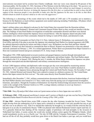 interventionist movement led by aviation hero Charles Lindbergh. Anti-war views were shared by 80 percent of the
American public. On November 25, 1941, Secretary of War Stimson wrote the following in his diary: "the question was
how we should maneuver the (Japanese) into the position of firing the first shot without too much danger to ourselves.
In spite of the risk involved, however, in letting the Japanese fire the first shot, we realized that in order to have the full
support of the American people it was desirable to make sure that the Japanese be the ones to do this so that there
should remain no doubt in anyone's mind as to who were the aggressors."

The following is a chronology of the events which led to the deaths of 2.403 and 1,178 wounded, not to mention a
bonanza for the Banksters as much military equipment soon needed replacing including 5 battleships, 188 planes which
were destroyed and 162 damaged.

Japan’s military plans were obtained in advance by the United States but concealed from the Hawaiian military
commanders, Admiral Husband E. Kimmel and Lieutenant General Walter Short so they would not interfere with the
plan. The findings of nine Pearl Harbor investigations revealed that commanders Kimmel and Short were denied
military intelligence which tracked the Japanese forces toward Hawaii. After the Japanese attack took place both
commanders were relieved of their commands, blamed for failing to ward off the attack, and demoted in rank.

October 8, 1940: the Commander-in-Chief of the U.S. Fleet, Admiral James O. Richardson, was summoned to the
Oval Office and told of the plan to provoke the Japanese into attacking Pearl Harbor In a heated argument with FDR,
the admiral objected to placing his sailors and ships in harm’s way. Richardson was then fired and Rear Admiral
Husband E. Kimmel was then selected to command the fleet in Hawaii. Kimmel was promoted to a four-star admiral
and took command on February 1, 1941. In a related appointment, Walter Short was promoted from Major General to a
three-star Lieutenant General and given command of U.S. Army troops in Hawaii.

Throughout 1941, FDR implemented seven provocations and gauged Japanese reaction through intercepted and
decoded communications intelligence originated by Japan’s diplomatic and military leaders. The Pearl Harbor attack
was leaked to the U.S. in January 1941. During the next 11 months, the White House followed the Japanese war plans
through the intercepted and decoded diplomatic and military communications intelligence.

At least 1,000 Japanese military and diplomatic radio messages per day were intercepted by monitoring stations
operated by the U.S. and her Allies, and the intercept summaries were clear: Pearl Harbor would be attacked on
December 7, 1941, by Japanese forces advancing through the Central and North Pacific Oceans. On November 27 and
28, 1941, Admiral Kimmel and General Short were ordered to remain in a defensive posture for “the United States
desires that Japan commit the first overt act.” The order came directly from President Roosevelt.

Immediately after December 7, 1941, military communications documents that disclose American foreknowledge of
the Pearl Harbor disaster were locked in U.S. Navy vaults away from the prying eyes of congressional investigators,
historians, and authors. Though the Freedom of Information Act freed the foreknowledge documents from the secretive
vaults to the sunlight of the National Archives in 1995, a cottage industry continues to cover up America’s
foreknowledge of Pearl Harbor.

7 Oct 1940 - Navy IQ analyst McCollum wrote an 8 point memo on how to force Japan into war with US.

11 February 1941 - FDR proposed sacrificing 6 cruisers and 2 carriers at Manila to get into war but Navy Chief Stark
objected (Charles Beard President Roosevelt and the Coming of War 1941, p 424)

23 Jun 1941 - Advisor Harold Ickes wrote FDR a memo the day after Germany invaded the Soviet Union, "There
might develop from the embargoing of oil to Japan such a situation as would make it not only possible but easy to get
into this war in an effective way. And if we should thus indirectly be brought in, we would avoid the criticism that we
had gone in as an ally of communistic Russia." FDR was pleased with Admiral Richmond Turner's report read July 22:
"It is generally believed that shutting off the American supply of petroleum will lead promptly to the invasion of
Netherland East Indies...it seems certain she would also include military action against the Philippine Islands, which
would immediately involve us in a Pacific war." On July 24 FDR told the Volunteer Participation Committee, "If we
had cut off the oil off, they probably would have gone down to the Dutch East Indies a year ago, and you would have
                                                             126
 
