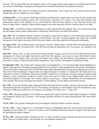 had war." The next day FDR froze all Japanese assets in US cutting off their main supply of oil and forcing them into
war with the United States. Intelligence information was withheld from Hawaii from this point forward.

18 October 1941- diary entry by Secretary of Interior Harold Ickes: "For a long time I have believed that our best
entrance into the war would be by way of Japan."

31 March 1941 - A Navy report by Bellinger and Martin predicted that if Japan made war on the US, they would strike
Pearl Harbor without warning at dawn with aircraft from a maximum of 6 carriers. For years Navy planners had
assumed that Japan, on the outbreak of war, would strike the American fleet wherever it was. The fleet was the only
threat to Japan's plans. Logically, Japan couldn't engage in any major operation with the American fleet on its flank.

10 July 1941 - US Military Attache Smith-Hutton at Tokyo reported that the Japanese Navy was secretly practicing
aircraft torpedo attacks against capital ships in Ariake Bay which closely resembles Pearl Harbor.

July 1941- The US Military Attache in Mexico forwarded a report that the Japanese were constructing special small
submarines for attacking the American fleet in Pearl Harbor, and that a training program then under way included
towing them from Japan to positions off the Hawaiian Islands, where they practiced surfacing and submerging.

10 August 1941 - the top British agent, code named "Tricycle", Dusko Popov, told the FBI of the planned attack on
Pearl Harbor and that it would be soon. The FBI told him that his information was "too precise, too complete to be
believed.

Fall 1941 - Kilsoo Haan, an agent for the Sino-Korean People's League, told Eric Severeid of CBS that the Korean
underground in Korea and Japan had positive proof that the Japanese were going to attack Pearl Harbor before
Christmas. In late October, Haan convinced US Senator Guy Gillette that the Japanese were planning to attack in
December or January. Gillette alerted the State Department, Army and Navy Intelligence and FDR personally.

24 September 1941 - the "bomb plot" message pilots was deciphered in J-19 code from Japan Naval Intelligence to
Japan's consul general in Honolulu requesting grid of exact locations of ships pinpointed for the benefit of bombardier.
Chief of War Plans Turner and Chief of Naval Operations Stark repeatedly kept warnings from being passed to Hawaii.
The chief of Naval Intelligence Captain Kirk was replaced because he insisted on warning HI. The bomb plots were
addressed to "Chief of 3rd Bureau, Naval General Staff", marked Secret Intelligence message, and given special serial
numbers, so their significance couldn't be missed. There were about 95 ships in port. Simple traffic analysis of the
accelerated frequency of messages from various Japanese consuls gave a another identification of war preparations,
from Aug-Dec there were 6 messages from Seattle, 18 from Panama, 55 from Manila and 68 from Hawaii.

Oct. 1941 - Soviet spy Richard Sorge informed Kremlin that Pearl Harbor would be attacked within 60 days. Moscow
informed him that this was passed to the US. Interestingly, all references to Pearl Harbor in the War Department's copy
of Sorge's 32,000 word confession to the Japanese were deleted. NY Daily News, 17 May 1951.

1 Nov. 1941– Message deciphered: JN-25 Order to continue drills against anchored capital ships to prepare to "ambush
and completely destroy the US enemy." The message included references to armor-piercing bombs and 'near surface
torpedoes.'

13 Nov. 1941- The German Ambassador told US intelligence that Pearl Harbor would be attacked.

22 Nov. 1941 - Tokyo relayed to its Ambassador Nomura in Washington that they would extend the deadline for
negotiations to November 29: "...this time we mean it, that the deadline absolutely cannot be changed. After that things
are automatically going to happen."

25 Nov. 1941 - British decrypted a message sent Nov. 19: there would be an attack and that the signal would come over
Radio Tokyo as a weather report - rain meaning war, east (Higashi) meaning US.


                                                          127
 
