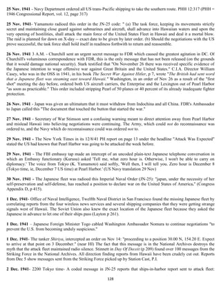 25 Nov. 1941 - Navy Department ordered all US trans-Pacific shipping to take the southern route. PHH 12:317 (PHH =
1946 Congressional Report, vol. 12, page 317)

25 Nov. 1941- Yamamoto radioed this order in the JN-25 code: " (a) The task force, keeping its movements strictly
secret and maintaining close guard against submarines and aircraft, shall advance into Hawaiian waters and upon the
very opening of hostilities, shall attack the main force of the United States Fleet in Hawaii and deal it a mortal blow.
The raid is planned for dawn on X-day -- exact date to be given by later order. (b) Should the negotiations with the US
prove successful, the task force shall hold itself in readiness forthwith to return and reassemble.

26 Nov. 1941 3 A.M. - Churchill sent an urgent secret message to FDR which caused the greatest agitation in DC. Of
Churchill's voluminous correspondence with FDR, this is the only message that has not been released (on the grounds
that it would damage national security). Stark testified that "On November 26 there was received specific evidence of
the Japanese intention to wage offensive war against Great Britain and the United States." C.I.A. Director William
Casey, who was in the OSS in 1941, in his book The Secret War Against Hitler, p 7, wrote "The British had sent word
that a Japanese fleet was steaming east toward Hawaii." Washington, in an order of Nov 26 as a result of the "first
shot" meeting the day before, ordered both US aircraft carriers, the Enterprise and the Lexington out of Pearl Harbor
"as soon as practicable." This order included stripping Pearl of 50 planes or 40 percent of its already inadequate fighter
protection.

26 Nov. 1941 - Japan was given an ultimatum that it must withdraw from Indochina and all China. FDR's Ambassador
to Japan called this "The document that touched the button that started the war."

27 Nov. 1941 - Secretary of War Stimson sent a confusing warning meant to direct attention away from Pearl Harbor
and mislead Hawaii into believing negotiations were continuing. The Army, which could not do reconnaissance was
ordered to, and the Navy which do reconnaissance could was ordered not to.

29 Nov. 1941 - The New York Times in its 12/8/41 PH report on page 13 under the headline "Attack Was Expected"
stated the US had known that Pearl Harbor was going to be attacked the week before.

29 Nov. 1941 - The FBI embassy tap made an intercept of an uncoded plain-text Japanese telephone conversation in
which an Embassy functionary (Kurusu) asked 'Tell me, what zero hour is. Otherwise, I won't be able to carry on
diplomacy.' The voice from Tokyo (K. Yamamoto) said softly, 'Well then, I will tell you. Zero hour is December 8
(Tokyo time, ie, December 7 US time) at Pearl Harbor.' (US Navy translation 29 Nov)

30 Nov. 1941 - The Japanese fleet was radioed this Imperial Naval Order (JN-25): "japan, under the necessity of her
self-preservation and self-defense, has reached a position to declare war on the United States of America." (Congress
Appendix D, p 415).

1 Dec. 1941- Office of Naval Intelligence, Twelfth Naval District in San Francisco found the missing Japanese fleet by
correlating reports from the four wireless news services and several shipping companies that they were getting strange
signals west of Hawaii. The Soviet Union also knew the exact location of the Japanese fleet because they asked the
Japanese in advance to let one of their ships pass (Layton p 261).

1 Dec. 1941 – Japanese Foreign Minister Togo cabled Washington Ambassador Nomura to continue negotiations "to
prevent the U.S. from becoming unduly suspicious."

1 Dec. 1941- The tanker Shiriya, intercepted an order on Nov 14: "proceeding to a position 30.00 N, 154.20 E. Expect
to arrive at that point on 3 December." (near HI) The fact that this message is in the National Archives destroys the
myth that the attack fleet maintained radio silence. Stinnett in Day Of Deceit (p 209) found over 100 messages from the
Striking Force in the National Archives. All direction finding reports from Hawaii have been crudely cut out. Reports
from Dec 5 show messages sent from the Striking Force picked up by Station Cast, P.I.

2 Dec. 1941- 2200 Tokyo time- A coded message in JN-25 reports that ships-in-harbor report sent to attack fleet:

                                                           128
 
