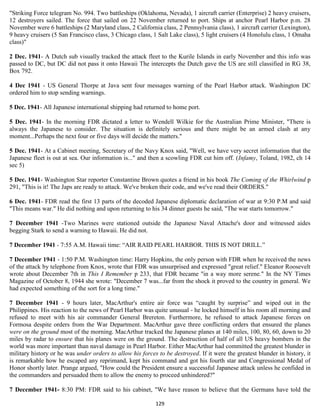 "Striking Force telegram No. 994. Two battleships (Oklahoma, Nevada), 1 aircraft carrier (Enterprise) 2 heavy cruisers,
12 destroyers sailed. The force that sailed on 22 November returned to port. Ships at anchor Pearl Harbor p.m. 28
November were 6 battleships (2 Maryland class, 2 California class, 2 Pennsylvania class), 1 aircraft carrier (Lexington),
9 heavy cruisers (5 San Francisco class, 3 Chicago class, 1 Salt Lake class), 5 light cruisers (4 Honolulu class, 1 Omaha
class)"

2 Dec. 1941- A Dutch sub visually tracked the attack fleet to the Kurile Islands in early November and this info was
passed to DC, but DC did not pass it onto Hawaii The intercepts the Dutch gave the US are still classified in RG 38,
Box 792.

4 Dec 1941 - US General Thorpe at Java sent four messages warning of the Pearl Harbor attack. Washington DC
ordered him to stop sending warnings.

5 Dec. 1941- All Japanese international shipping had returned to home port.

5 Dec. 1941- In the morning FDR dictated a letter to Wendell Wilkie for the Australian Prime Minister, "There is
always the Japanese to consider. The situation is definitely serious and there might be an armed clash at any
moment...Perhaps the next four or five days will decide the matters."

5 Dec. 1941- At a Cabinet meeting, Secretary of the Navy Knox said, "Well, we have very secret information that the
Japanese fleet is out at sea. Our information is..." and then a scowling FDR cut him off. (Infamy, Toland, 1982, ch 14
sec 5)

5 Dec. 1941- Washington Star reporter Constantine Brown quotes a friend in his book The Coming of the Whirlwind p
291, "This is it! The Japs are ready to attack. We've broken their code, and we've read their ORDERS."

6 Dec. 1941- FDR read the first 13 parts of the decoded Japanese diplomatic declaration of war at 9:30 P.M and said
"This means war." He did nothing and upon returning to his 34 dinner guests he said, "The war starts tomorrow."

7 December 1941 -Two Marines were stationed outside the Japanese Naval Attache's door and witnessed aides
begging Stark to send a warning to Hawaii. He did not.

7 December 1941 - 7:55 A.M. Hawaii time: “AIR RAID PEARL HARBOR. THIS IS NOT DRILL.”

7 December 1941 - 1:50 P.M. Washington time: Harry Hopkins, the only person with FDR when he received the news
of the attack by telephone from Knox, wrote that FDR was unsurprised and expressed "great relief." Eleanor Roosevelt
wrote about December 7th in This I Remember p 233, that FDR became "in a way more serene." In the NY Times
Magazine of October 8, 1944 she wrote: "December 7 was...far from the shock it proved to the country in general. We
had expected something of the sort for a long time."

7 December 1941 - 9 hours later, MacArthur's entire air force was “caught by surprise” and wiped out in the
Philippines. His reaction to the news of Pearl Harbor was quite unusual - he locked himself in his room all morning and
refused to meet with his air commander General Brereton. Furthermore, he refused to attack Japanese forces on
Formosa despite orders from the War Department. MacArthur gave three conflicting orders that ensured the planes
were on the ground most of the morning. MacArthur tracked the Japanese planes at 140 miles, 100, 80, 60, down to 20
miles by radar to ensure that his planes were on the ground. The destruction of half of all US heavy bombers in the
world was more important than naval damage in Pearl Harbor. Either MacArthur had committed the greatest blunder in
military history or he was under orders to allow his forces to be destroyed. If it were the greatest blunder in history, it
is remarkable how he escaped any reprimand, kept his command and got his fourth star and Congressional Medal of
Honor shortly later. Prange argued, "How could the President ensure a successful Japanese attack unless he confided in
the commanders and persuaded them to allow the enemy to proceed unhindered?"

7 December 1941- 8:30 PM: FDR said to his cabinet, "We have reason to believe that the Germans have told the

                                                           129
 