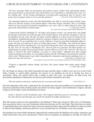 A bipartisan responsibility to Reestablish our constitution

       “We have operating within our government and political system, another body representing another
       form of government, a bureaucratic elite which believes our Constitution is outmoded and is sure it is
       the winning side... All the strange developments in foreign policy agreements may be traced to this
       group who are going to make us over to suit their pleasure.”       — senator William jenner (1954)

       “By remaining behind the scenes, they (the Rothschilds) were able to avoid the brunt of public anger
       which was directed, instead, at the political figures which they largely controlled. This is a technique
       which has been practiced by financial manipulators ever since, and it is fully utilized by those who
       operate the Federal Reserve System today.”                                      — G. Edward Griffin
                                                                            The Creature from Jekyll Island, American Opinion Publishing, p. 218

       “Congressman Charles Lindbergh, Sr., the father of the famous aviator, was among those who fought
       the passage of the Dark Act (1913 passage of the Federal Reserve Act) and later managed to raise an
       investigation into the cartel. His life was made extremely difficult as a direct result of crying for such
       investigation. Lindbergh had openly yelled his warning to Congress and to the American people. It was
       all to no avail. No one would hear his cry in the wilderness. It must be noted that Lindbergh's efforts to
       expose the plot were followed by those of Congressman Louis T. McFadden, who chaired the House
       Banking and Currency Committee for a ten year period. During his tenure, three attempts were made on
       his life. First, he was shot in Washington, D.C., then his food was poisoned. The third attempt was
       unfortunately successful. His mysterious death occurred while on a visit to New York City. The cause of
       death, as listed on the death certificate, was given as ‘heart failure’, although more than enough
       evidence pointed to poisoning. It is my proffered opinion that Mr. McFadden was poisoned by members
       of the cartel. Without proper court orders demanding the exhumation and forensic pathology tests, we
       shall never know the true story.”                                          — Gunther K. Russbacher
                                          Navy Captain and veteran of the Office of Naval Intelligence, attached to the Central Intelligence Agency


       “Progress is impossible without change, and those who cannot change their minds cannot change
       anything.”                                                               — G. Bernard Shaw

We, the People are facing a task which transcends red states and blue states; it affects every one of us in the United
States. Contrary to current public sentiment, the answers to our problems do not lie in electing new faces in
government. Those who naively believe that a change in party will “cure” our problems are dead wrong. Our
government, Republican or Democratic, has become a government controlled by the Cartel.

       “The rich ruleth over the poor, and the borrower is servant to the lender.”                                    — Proverbs 22:7

Once the magnitude of this truth is understood, We, the People must unite and reestablish our Constitutional rights for
the private corporation which currently creates and controls our money supply is not Constitutional. Congress, and only
Congress, has the right to create and distribute our money.

       Article 1, Section 8 in the Constitution states: The Congress shall have power to coin money, regulate
       the value thereof, and of foreign coin, and fix the standard of weights and measures.

Why did Congress hand over this responsibility to the Banksters? When those elected to office arrive in Washington,
they soon discover that it is not our Constitution which rules the land, nor We, the People. They learn that our country
is controlled by those who control the money, those who speak the loudest, those who hire lobbyists to make sure those
in office do their bidding. And because their few voices are louder than our 320 Million voices, they triumph.

Our legislators have been bribed, threatened, oppressed and overpowered by the Banksters who quietly, ominously, and
totally control their every move and decision. I believe that our Legislators are pleading for our help. For unless We,

                                                                   13
 