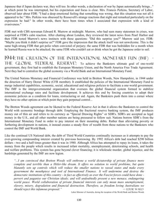Japanese that if Japan declares war, they will too. In other words, a declaration of war by Japan automatically brings..."
at which point he was interrupted, but his expectation and focus is clear. Mrs. Frances Perkins, Secretary of Labor,
observed later about FDR: "I had a deep emotional feeling that something was wrong, that this situation was not all it
appeared to be." Mrs. Perkins was obsessed by Roosevelt's strange reactions that night and remarked particularly on the
expression he had:" In other words, there have been times when I associated that expression with a kind of
evasiveness."

FDR met with CBS newsman Edward R. Murrow at midnight. Murrow, who had seen many statesmen in crises, was
surprised at FDR's calm reaction. After chatting about London, they reviewed the latest news from Pearl Harbor and
then FDR tested Murrow's news instincts with these questions: "Did this surprise you?" Murrow said yes. FDR:
"Maybe you think it didn't surprise us?" FDR gave the impression that the attack itself was not unwelcome. This is the
same high-strung FDR that got polio when convicted of perjury; the same FDR that was bedridden for a month when
he learned Russia was to be attacked; the same FDR who couldn't eat or drink when he got the Japanese order to sail.

1944: The
        creation of the INTERNATIONAL MONETARY FUN (IMF) -
the global ‘federal reserve’: To achieve the Banksters ultimate goal of one-world
government, they first had to establish the European Monetary Union, and the North America Free Trade Agreement.
Next they had to centralize the global economy via a World Bank and an International Monetary Fund.

The United Nations Monetary and Financial Conference was held in Bretton Woods, New Hampshire, in 1944 under
the direction of Harry Dexter White (CFR member). It established the policies of the International Monetary Fund to
merge industrial capabilities, economic, social, educational and religious policies to facilitate a one-world government.
The IMF is the intergovernmental organization that oversees the global financial system formed to stabilize
international exchange rates and facilitate development. It achieves this end by forcing countries to adopt their
economic policies as a condition for loans, restructuring or aid. Again, the Banksters push them into a corner where
they have no other options at which point they gain perpetual control...

The Bretton Woods agreement can be likened to the Federal Reserve Act in that it allows the Banksters to control the
World with economic bondage through debt. Employing the fractional reserve banking system, the IMF produces
money out of thin air and refers to its currency as “Special Drawing Rights” or SDR's. SDR's are accepted as legal
money in the U.S., and all other member nations are being pressured to follow suit. Nations borrow SDR’s from the
International Monetary Fund in order to pay interest on their mounting debts. Rather than alleviating poverty or
furthering development in nations, it instead creates a steady flow of wealth from these nations to the Banksters who
control the IMF and World Bank.

Like the continual US National debt, the debt of Third World Countries continually increases as it attempts to pay the
ever-growing compounding interest created by previous borrowing. By 1992 Africa's debt had reached $290 billion
dollars - two and a half times greater than it was in 1980. Although Africa has attempted to repay its loans, it takes the
money from the people which results in increased infant mortality, unemployment, deteriorating schools, and health
and welfare problems. This system has gone beyond clever financing; it is wholesale murder, global injustice, and the
hardships generated by the IMF are now legion.

       “...I am convinced that Bretton Woods will enthrone a world dictatorship of private finance more
       complete and terrible than a Hitler-like dream. It offers no solution to world problems, but quite
       blatantly sets up controls which will reduce the smaller nations to vassal states and make every
       government the mouthpiece and tool of International Finance. It will undermine and destroy the
       democratic institutions of this country - in fact as effectively as ever the Fascist forces could have done -
       pervert and paganise our Christian ideals; and will undoubtedly present a new menace, endangering
       world peace. World collaboration of private financial interests can only mean mass unemployment,
       slavery, misery, degradation and financial destruction. Therefore, as freedom loving Australians we
       should reject this infamous proposal.”                                                       — Eddie Ward
                                                      Labor Minister of Australia, during the inception of the World Bank and Bretton Woods


                                                            130
 