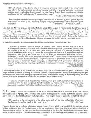 instigate war to achieve their ultimate goal...

       “The sole objective of the Global Elite is to create: an economic system owned by the workers and
       controlled by the state, economic growth and planning controlled by a central authority, corporations
       and their stocks regulated by the government, a private Federal Reserve Bank controlling interest rates
       and income tax, and political control by an authoritative party.”
                                                                        — president Franklin D. Roosevelt

       “Practices of the unscrupulous money-changers stand indicted in the court of public opinion, rejected
       by the hearts and minds of men. The money changers have fled from their high seats in the temple of our
       civilization.”                                               — president Franklin D. Roosevelt

Now that the IMF was created, the United Nations replaced the League of Nations under the altruistic guise of
preventing wars between countries; to provide a platform for dialogue. The Banksters had successfully dissolved all
opposition through WWII and now their objective was to destroy all countries monetary systems thus setting the stage
for a one-world monetary system. The currency used by the IMF, SDR's, is partially backed by gold thereby allowing a
world gold standard to sneak its way in through the back door. This of course, is also by design as the Banksters now
hold two-thirds of the world’s gold and can use this gold to structure the world’s economy to their advantage.

In his 1966 book entitled Tragedy and Hope, President Clinton's mentor Carroll Quigley wrote:

       "The powers of financial capitalism had [a] far-reaching [plan], nothing less than to create a world
       system of financial control in private hands able to dominate the political system of each country and
       the economy of the world as a whole. This system was to be controlled in a feudalist fashion by the
       central banks of the world acting in concert, by secret agreements arrived at in frequent meetings and
       conferences. The apex of the system was to be the Bank for International Settlements in Basel,
       Switzerland, a private bank owned and controlled by the world's central banks which were themselves
       private corporations. Each central bank... Sought to dominate its government by its ability to control
       treasury loans, to manipulate foreign exchanges, to influence the level of economic activity in the
       country, and to influence cooperative politicians by subsequent economic rewards in the business
       world."                                                                          — Carroll Quigley
                                                                                          Professor, Georgetown University


To bankrupt the nations of the world so that the public “begs” for a one-world monetary system, the Banksters must
simply contract the amount of money in circulation. For then depression follows, creating massive hardship and pain
which then drives the national debt up so high that the country will be unable to repay it. By creating money out of thin
air on a global scale, the Banksters achieve full and complete power over the world.

        “Today, the stranglehold of the controlling negative forces upon Earth is extremely advanced and is
       choking the very life from our planet. The effects of this are evident everywhere in the form of fear,
       separation, war, disease and multifarious kinds of disharmony on all levels.”          — David Icke
                                                                                                         The Veil of Tears



1945:      Harry S. Truman (1884-1972) assumed office as the thirty-third President of the United States after President
Roosevelt's death on April 12, 1945 - less than three months after beginning his historic fourth term. President Truman
served from 1945–1953 and faced many challenges taking a “pro-people” stance as opposed to being Pro-Bankster.

       “The president is the representative of the whole nation and he's the only lobbyist that all the one
       hundred and sixty million people in this country have.”                       — Harry S. Truman

President Truman had a conflicted relationship with the Federal Reserve which grew out of his desire to peg the interest
paid on government securities (the bonds sold to the Fed which equals the national debt) as opposed to allowing it to
fluctuate with the market. The Banksters felt his position overlooked the “benefits” of an independent monetary policy
which “controlled inflation.” From Truman’s perspective, this was as much a matter of fairness as it was of economics.
                                                          132
 