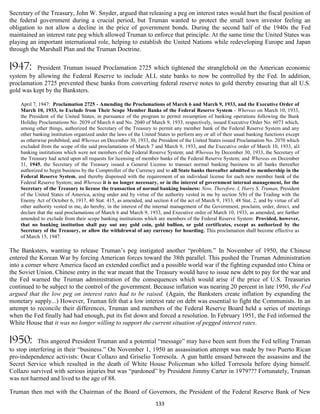 Secretary of the Treasury, John W. Snyder, argued that releasing a peg on interest rates would hurt the fiscal position of
the federal government during a crucial period, but Truman wanted to protect the small town investor feeling an
obligation to not allow a decline in the price of government bonds. During the second half of the 1940s the Fed
maintained an interest rate peg which allowed Truman to enforce that principle. At the same time the United States was
playing an important international role, helping to establish the United Nations while redeveloping Europe and Japan
through the Marshall Plan and the Truman Doctrine.

1947:     President Truman issued Proclamation 2725 which tightened the stranglehold on the American economic
system by allowing the Federal Reserve to include ALL state banks to now be controlled by the Fed. In addition,
proclamation 2725 prevented these banks from converting federal reserve notes to gold thereby ensuring that all U.S.
gold was kept by the Banksters.

    April 7, 1947: Proclamation 2725 - Amending the Proclamations of March 6 and March 9, 1933, and the Executive Order of
    March 10, 1933, to Exclude from Their Scope Member Banks of the Federal Reserve System - Whereas on March 10, 1933,
    the President of the United States, in pursuance of the program to permit resumption of banking operations following the Bank
    Holiday Proclamations No. 2039 of March 6 and No. 2040 of March 9, 1933, respectively, issued Executive Order No. 6073 which,
    among other things, authorized the Secretary of the Treasury to permit any member bank of the Federal Reserve System and any
    other banking institution organized under the laws of the United States to perform any or all of their usual banking functions except
    as otherwise prohibited; and Whereas on December 30, 1933, the President of the United States issued Proclamation No. 2070 which
    excluded from the scope of the said proclamations of March 7 and March 9, 1933, and the Executive order of March 10, 1933, all
    banking institutions which were not members of the Federal Reserve System; and Whereas by December 30, 1933, the Secretary of
    the Treasury had acted upon all requests for licensing of member banks of the Federal Reserve System; and Whereas on December
    31, 1945, the Secretary of the Treasury issued a General License to transact normal banking business to all banks thereafter
    authorized to begin business by the Comptroller of the Currency and to all State banks thereafter admitted to membership in the
    Federal Reserve System, and thereby dispensed with the requirement of an individual license for each new member bank of the
    Federal Reserve System; and Whereas it is no longer necessary, or in the interest of government internal management, for the
    Secretary of the Treasury to license the transaction of normal banking business: Now, Therefore, I, Harry S. Truman, President
    of the United States of America, acting under and by virtue of the authority vested in me by section 5(b) of the Trading with the
    Enemy Act of October 6, 1917, 40 Stat. 415, as amended, and section 4 of the act of March 9, 1933, 48 Stat. 2, and by virtue of all
    other authority vested in me, do hereby, in the interest of the internal management of the Government, proclaim, order, direct, and
    declare that the said proclamations of March 6 and March 9, 1933, and Executive order of March 10, 1933, as amended, are further
    amended to exclude from their scope banking institutions which are members of the Federal Reserve System: Provided, however,
    that no banking institution shall pay out any gold coin, gold bullion, or gold certificates, except as authorized by the
    Secretary of the Treasury, or allow the withdrawal of any currency for hoarding. This proclamation shall become effective as
    of March 15, 1947.

The Banksters, wanting to release Truman’s peg instigated another “problem.” In November of 1950, the Chinese
entered the Korean War by forcing American forces toward the 38th parallel. This pushed the Truman Administration
into a corner where America faced an extended conflict and a possible world war if the fighting expanded into China or
the Soviet Union. Chinese entry in the war meant that the Treasury would have to issue new debt to pay for the war and
the Fed warned the Truman administration of the consequences which would arise if the price of U.S. Treasuries
continued to be subject to the control of the government. Because inflation was nearing 20 percent in late 1950, the Fed
argued that the low peg on interest rates had to be raised. (Again, the Banksters create inflation by expanding the
monetary supply...) However, Truman felt that a low interest rate on debt was essential to fight the Communists. In an
attempt to reconcile their differences, Truman and members of the Federal Reserve Board held a series of meetings
when the Fed finally had had enough, put its fist down and forced a resolution. In February 1951, the Fed informed the
White House that it was no longer willing to support the current situation of pegged interest rates.

1950:       This angered President Truman and a potential “message” may have been sent from the Fed telling Truman
to stop interfering in their “business.” On November 1, 1950 an assassination attempt was made by two Puerto Rican
pro-independence activists: Oscar Collazo and Griselio Torresola. A gun battle ensued between the assassins and the
Secret Service which resulted in the death of White House Policeman who killed Torresola before dying himself.
Collazo survived with serious injuries but was “pardoned” by President Jimmy Carter in 1979??? Fortunately, Truman
was not harmed and lived to the age of 88.

Truman then met with the Chairman of the Board of Governors, the President of the Federal Reserve Bank of New
                                                                    133
 