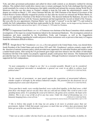 York, and other government policymakers and called for direct credit controls as an alternative method for slowing
inflation. This method which would allow interest rates to remain unchanged, but the Feds challenged that this policy
would essentially be a return to the bureaucracy that tightly controlled and rationed the economy during World War II.
Moreover, they also saw this stance as Truman’s attempt to keep the Fed under the administration's control. The
dispute was settled on March 3, 1951 when Chairman McCabe, the 1948 Chairman of the Board of Governors of the
Federal Reserve System officially resigned his position six days after the Accord was released and William Martin, Jr.
(1906-1998) was appointed as Chairman of the Board of Governors. This decision bothered the Banksters, for prior to his
appointment Martin had been with the Treasury department and had negotiated the Accord on behalf of the Treasury.
But soon after his new appointment, Chairman Martin “saw the light” (“coerced” to see the light”???), and worked to
solidify the Fed's independence that had been made possible by the Accord. (Martin was the longest-serving Chairman of the
United States Federal Reserve and served from April 2, 1951 to January 31, 1970 under five Presidents.


1950’s: Congressman Carroll Reece (1889–1961) of Tennessee was chairman of the Reece Committee which conducted
investigations of the major tax-exempt foundations linked to the international Banksters. The investigation centered on
foundations and trusts controlled by the Rockefellers, Fords, and Carnegies, as well as the Guggenheim
foundations. The findings regarding the wealth and power of these institutions were so pervasive that many in Congress
found the information difficult to believe.

1953:      Dwight David "Ike" Eisenhower (1890–1969), a five-star general in the United States Army, was elected thirty-
fourth President of the United States and served from 1953 until 1961. Eisenhower’s policies created a major shift in
the direction of national economic policy which provided more opportunity for individual freedom and initiative under
a market-based system. After seeing the US government grow larger and more intrusive into the affairs of individuals,
Eisenhower felt that if the market was properly supported, people could pursue their interests. This fundamental shift
provided the basis for a market–based entrepreneurial economy. Although Eisenhower remained in the background, he
supported the Fed’s independence.



        “In most communities it is illegal to cry ‘fire’ in a crowded assembly. Should it not be considered
        serious international misconduct to manufacture a general war scare in an effort to achieve local
        political aims?”                                                         —Dwight D. Eisenhower




        “In the councils of government, we must guard against the acquisition of unwarranted influence,
        whether sought or unsought, by the military-industrial complex. The potential for the disastrous rise of
        misplaced power exists and will persist.”                                  —Dwight D. Eisenhower


        “Every gun that is made, every warship launched, every rocket fired signifies, in the final sense, a theft
        from those who hunger and are not fed, those who are cold and not clothed. This world in arms is not
        spending money alone. It is spending the sweat of its laborers, the genius of its scientists, the hopes of its
        children. This is not a way of life at all in any true sense. Under the cloud of threatening war, it is
        humanity hanging from a cross of iron.”                                        —Dwight D. Eisenhower
                                                                    From a speech before the American Society of Newspaper Editors, April 16, 1953



        “I like to believe that people in the long run are going to do more to promote peace than our
        governments. Indeed, I think that people want peace so much that one of these days governments had
        better get out of the way and let them have it.”                         —Dwight D. Eisenhower



        “I hate war as only a soldier who has lived it can, only as one who has seen its brutality, its futility, its

                                                                    134
 