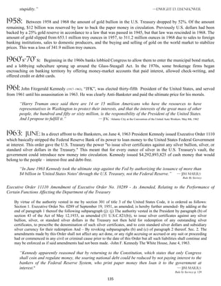 stupidity.”                                                                                 —Dwight D. Eisenhower


1958:       Between 1958 and 1968 the amount of gold bullion in the U.S. Treasury dropped by 52%. Of the amount
remaining, $12 billion was reserved by law to back the paper money in circulation. Previously U.S. dollars had been
backed by a 25% gold reserve in accordance to a law that was passed in 1945, but that law was rescinded in 1968. The
amount of gold slipped from 653.1 million troy ounces in 1957, to 311.2 million ounces in 1968 due to sales to foreign
banking institutions, sales to domestic producers, and the buying and selling of gold on the world market to stabilize
prices. This was a loss of 341.9 million troy ounces.

1960’s-70’ s:          Beginning in the 1960s banks lobbied Congress to allow them to enter the municipal bond market,
and a lobbying subculture sprung up around the Glass-Steagall Act. In the 1970s, some brokerage firms began
encroaching on banking territory by offering money-market accounts that paid interest, allowed check-writing, and
offered credit or debit cards.

1961: John Fitzgerald Kennedy (1917–1963), “JFK”, was elected thirty-fifth  President of the United States, and served
from 1961 until his assassination in 1963. He was clearly Anti-Bankster and paid the ultimate price for his morals.

       “Harry Truman once said there are 14 or 15 million Americans who have the resources to have
       representatives in Washington to protect their interests, and that the interests of the great mass of other
       people, the hundred and fifty or sixty million, is the responsibility of the President of the United States.
       And I propose to fulfill it.”                 — jfk -Atlantic City at the Convention of the United Auto Workers. May 8th, 1962



1963:      june: In a direct affront to the Banksters, on June 4, 1963 President Kennedy issued Executive Order 1110
which basically stripped the Federal Reserve Bank of its power to loan money to the United States Federal Government
at interest. This order gave the U.S. Treasury the power "to issue silver certificates against any silver bullion, silver, or
standard silver dollars in the Treasury." This meant that for every ounce of silver in the U.S. Treasury's vault, the
government could introduce new money into circulation. Kennedy issued $4,292,893,825 of cash money that would
belong to the people – interest-free and debt-free.

       “In June 1963 Kennedy took the ultimate step against the Fed by authorizing the issuance of more than
       $4 billion in 'United States Notes' through the U.S. Treasury, not the Federal Reserve.” — Jim Marrs
                                                                                                                        Rule By Secrecy


Executive Order 11110 Amendment of Executive Order No. 10289 - As Amended, Relating to the Performance of
Certain Functions Affecting the Department of the Treasury

    By virtue of the authority vested in me by section 301 of title 3 of the United States Code, it is ordered as follows:
    Section 1. Executive Order No. 0289 of September 19, 1951, as amended, is hereby further amended- By adding at the
    end of paragraph 1 thereof the following subparagraph (j): (j) The authority vested in the President by paragraph (b) of
    section 43 of the Act of May 12,1933, as amended (31 U.S.C.821(b)), to issue silver certificates against any silver
    bullion, silver, or standard silver dollars in the Treasury not then held for redemption of any outstanding silver
    certificates, to prescribe the denomination of such silver certificates, and to coin standard silver dollars and subsidiary
    silver currency for their redemption And – By revoking subparagraphs (b) and (c) of paragraph 2 thereof. Sec. 2. The
    amendments made by this Order shall not affect any act done, or any right accruing or accrued or any suit or proceeding
    had or commenced in any civil or criminal cause prior to the date of this Order but all such liabilities shall continue and
    may be enforced as if said amendments had not been made. -John F. Kennedy The White House, June 4, 1963.

       “Kennedy apparently reasoned that by returning to the Constitution, which states that only Congress
       shall coin and regulate money, the soaring national debt could be reduced by not paying interest to the
       bankers of the Federal Reserve System, who print paper money then loan it to the government at
       interest.”                                                                              — Jim Marrs
                                                                                                                  Rule by Secrecy p. 129

                                                                   135
 