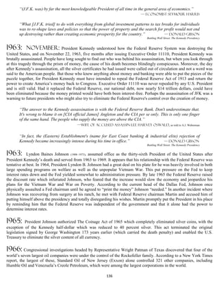 “(J.F.K. was) by far the most knowledgeable President of all time in the general area of economics.”
                                                                               — Economist Seymour Harris

       “What [J.F.K. tried] to do with everything from global investment patterns to tax breaks for individuals
       was to re-shape laws and policies so that the power of property and the search for profit would not end
       up destroying rather than creating economic prosperity for the country.”           — Donald Gibson
                                                                                   Battling Wall Street. The Kennedy Presidency


1963:      november:             President Kennedy understood how the Federal Reserve System was destroying the
United States, and on November 22, 1963, five months after issuing Executive Order 11110, President Kennedy was
brutally assassinated. People have long sought to find out who was behind his assassination, but when you look through
at this tragedy through the prism of money, the cause of his death becomes blindingly conspicuous. Moreover, the day
after Kennedy’s assassination, all the silver certificates he had issued were called out of circulation and not a word was
said to the American people. But those who knew anything about money and banking were able to put the pieces of the
puzzle together, for President Kennedy must have intended to repeal the Federal Reserve Act of 1913 and return the
power to create America’s money back to Congress. Executive Order 11110 was never repealed by any U.S. President
and is still valid. Had it replaced the Federal Reserve, our national debt, now nearly $14 trillion dollars, could have
been eliminated because the money printed would have both been interest-free. Perhaps the assassination of JFK was a
warning to future presidents who might also try to eliminate the Federal Reserve's control over the creation of money.

       “The answer to the Kennedy assassination is with the Federal Reserve Bank. Don't underestimate that.
       It's wrong to blame it on [CIA official James] Angleton and the CIA per se only. This is only one finger
       of the same hand. The people who supply the money are above the CIA.”
                                         —wife of accused assassin Lee Harvey Oswald, as told to A.J. Weberman


       “In fact, the (Eastern) Establishment's (name for East Coast banking & industrial elite) rejection of
       Kennedy became increasingly intense during his time in office.”                — Donald Gibson
                                                                                   Battling Wall Street. The Kennedy Presidency


1963:        Lyndon Baines Johnson (1908–1973), assumed office as the thirty-sixth President of the United States after
President Kennedy’s death and served from 1963 to 1969. It appears that his relationship with the Federal Reserve was
tentative at best. In 1964, President Lyndon B. Johnson had a great deal on his plate for he was heavily involved in both
large spending programs on welfare as well as the unpopular Vietnam War. This put pressure on the Fed to keep
interest rates down and the Fed yielded somewhat to administration pressure. By late 1965 the Federal Reserve raised
the discount rate which infuriated Johnson, who feared that the increase would slow the economy and jeopardize his
plans for the Vietnam War and War on Poverty. According to the current head of the Dallas Fed, Johnson once
physically assaulted a Fed chairman until he agreed to “print the money” Johnson “needed.” In another incident where
Johnson was recovering from surgery at his ranch, he met with Federal Reserve chairman Martin and accused him of
putting himself above the presidency and totally disregarding his wishes. Martin promptly put the President in his place
by reminding him that the Federal Reserve was independent of the government and that it alone had the power to
determine interest rates.

1965:      President Johnson authorized The Coinage Act of 1965 which completely eliminated silver coins, with the
exception of the Kennedy half-dollar which was reduced to 40 percent silver. This act terminated the original
legislation signed by George Washington 173 years earlier (which carried the death penalty) and enabled the U.S.
Treasury to eliminate the silver content of all currency.

1966: Congressional investigations headed by Representative Wright Patman of Texas discovered that four of the
world’s seven largest oil companies were under the control of the Rockefeller family. According to a New York Times
report, the largest of these, Standard Oil of New Jersey (Exxon) alone controlled 321 other companies, including
Humble Oil and Venezuela’s Creole Petroleum, which were among the largest corporations in the world.

                                                           136
 