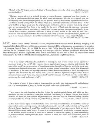 “A study of the 200 largest banks in the Federal Reserve System showed a whole network of links among
       top stockholders.”                                                                —wright patman

       “What may appear, then, to be a simple decision to rein in the money supply and raise interest rates is,
       in fact, a simultaneous decision about the whole range of economic life—the prices people pay, the
       incomes they earn, the level of prosperity and the dynamic thrust of the economy is permitted to develop.
       The fallout extends even further. As interest rates rise, a transfer of income also takes place—to the
       large holders of liquid assets and the large financial institutions. It is no accident that rising interest
       rates are accompanied by a boom in the market for the stocks of banks and life insurance companies.
       The major owners of these institutions—certainly concentrated among a tiny minority of families in the
       United States—receive gratuitous additions to their personal wealth as the value of their stock
       increases. This only reflects the fact that there has been a shift of income away from interest payers—all
       of us in our role as consumers—toward the substantial interest receivers—only a relative handful.”
                                                                            —congressman wright Patman


1968:       Robert Francis "Bobby" Kennedy, (1925–1968) younger brother of President John F. Kennedy, was privy to the
cancer called the Federal Reserve within our government. As one of JFK’s advisers during his presidency, he served as
U.S. Attorney General from 1961 to 1964. In March 1968, Bobby Kennedy was the front-running presidential
candidate for the Democratic Party, but following a victory speech in the California presidential primary on June 4
where Kennedy had defeated Eugene McCarthy, he was assassinated and died June 6, 1968. He, like his older brother
had discovered the truth about the Banksters stranglehold on America and sought to destroy it.


       “First is the danger of futility; the belief there is nothing one man or one woman can do against the
       enormous array of the world's ills - against misery, against ignorance, or injustice and violence. Yet
       many of the world's great movements, of thought and action, have flowed from the work of a single man.
       A young monk began the Protestant reformation, a young general extended an empire from Macedonia
       to the borders of the earth, and a young woman reclaimed the territory of France. It was a young Italian
       explorer who discovered the New World, and 32-year-old Thomas Jefferson who proclaimed that all
       men are created equal. ‘Give me a place to stand,’ said Archimedes, ‘and I will move the world.’ These
       men moved the world, and so can we all”.                                       — Robert F. Kennedy


       “The problem of power is how to achieve its responsible use rather than its irresponsible and indulgent
       use — of how to get men of power to live for the public rather than off the public.”
                                                                                         — Robert F. Kennedy


       “I urge you to learn the harsh facts that lurk behind the mask of optical illusion with which we have
       concealed our true circumstances, even from ourselves. Our country is in danger. Not just from foreign
       enemies; but above all, from our own misguided policies, and what they can do to this country. There is
       a contest, not for the rule of America, but for the heart of America.” — Robert Kennedy (1925-1968)


       “I think that we could agree on what kind of a world we would all want to build. It would be a world of
       independent nations, moving toward international community, each of which protected and respected
       the basic human freedoms. It would be a world which demanded of each government that it accept its
       responsibility to insure social justice. It would be a world of constantly accelerating economic progress
       — not material welfare as an end in itself, but as a means to liberate the capacity of every human being
       to pursue his talents and to pursue his hopes. It would, in short, be a world that we would be proud to
       have built.”                                                                      — Robert F. Kennedy


                                                          137
 