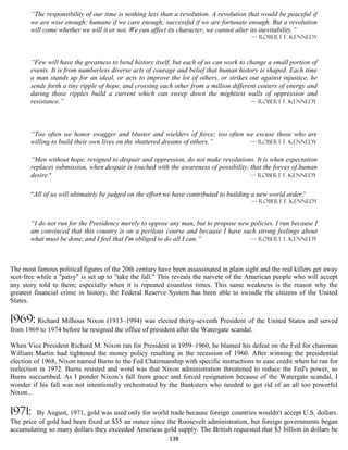“The responsibility of our time is nothing less than a revolution. A revolution that would be peaceful if
       we are wise enough; humane if we care enough; successful if we are fortunate enough. But a revolution
       will come whether we will it or not. We can affect its character, we cannot alter its inevitability.”
                                                                                         — Robert F. Kennedy



       “Few will have the greatness to bend history itself, but each of us can work to change a small portion of
       events. It is from numberless diverse acts of courage and belief that human history is shaped. Each time
       a man stands up for an ideal, or acts to improve the lot of others, or strikes out against injustice, he
       sends forth a tiny ripple of hope, and crossing each other from a million different centers of energy and
       daring those ripples build a current which can sweep down the mightiest walls of oppression and
       resistance.”                                                                     — Robert F. Kennedy




       “Too often we honor swagger and bluster and wielders of force; too often we excuse those who are
       willing to build their own lives on the shattered dreams of others.”      — Robert F. Kennedy


       “Men without hope, resigned to despair and oppression, do not make revolutions. It is when expectation
       replaces submission, when despair is touched with the awareness of possibility, that the forces of human
       desire.”                                                                        — Robert F. Kennedy


       “All of us will ultimately be judged on the effort we have contributed to building a new world order.”
                                                                                         — Robert F. Kennedy


       “I do not run for the Presidency merely to oppose any man, but to propose new policies. I run because I
       am convinced that this country is on a perilous course and because I have such strong feelings about
       what must be done, and I feel that I'm obliged to do all I can.”              — Robert F. Kennedy




The most famous political figures of the 20th century have been assassinated in plain sight and the real killers get away
scot-free while a "patsy" is set up to "take the fall." This reveals the naivete of the American people who will accept
any story told to them; especially when it is repeated countless times. This same weakness is the reason why the
greatest financial crime in history, the Federal Reserve System has been able to swindle the citizens of the United
States.

1969: Richard Milhous Nixon (1913–1994) was elected thirty-seventh President of the United States and served
from 1969 to 1974 before he resigned the office of president after the Watergate scandal.

When Vice President Richard M. Nixon ran for President in 1959–1960, he blamed his defeat on the Fed for chairman
William Martin had tightened the money policy resulting in the recession of 1960. After winning the presidential
election of 1968, Nixon named Burns to the Fed Chairmanship with specific instructions to ease credit when he ran for
reelection in 1972. Burns resisted and word was that Nixon administration threatened to reduce the Fed's power, so
Burns succumbed. As I ponder Nixon’s fall from grace and forced resignation because of the Watergate scandal, I
wonder if his fall was not intentionally orchestrated by the Banksters who needed to get rid of an all too powerful
Nixon...

1971:    By August, 1971, gold was used only for world trade because foreign countries wouldn't accept U.S. dollars.
The price of gold had been fixed at $35 an ounce since the Roosevelt administration, but foreign governments began
accumulating so many dollars they exceeded Americas gold supply. The British requested that $3 billion in dollars be
                                                          138
 