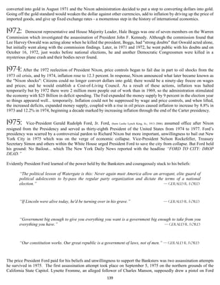 converted into gold in August 1971 and the Nixon administration decided to put a stop to converting dollars into gold.
Going off the gold standard would weaken the dollar against other currencies, add to inflation by driving up the price of
imported goods, and give up fixed exchange rates - a momentous step in the history of international economics.

1972:       Democrat representative and House Majority Leader, Hale Boggs was one of seven members on the Warren
Commission which investigated the assassination of President John F. Kennedy. Although the commission found that
Lee Harvey Oswald was acting alone when he killed the president, Boggs, had "strong doubts" that Oswald acted alone,
but initially went along with the commission findings. Later, in 1971 and 1972, he went public with his doubts and on
October 16, 1972, just weeks before national elections, he and another Democratic Congressmen were killed in a
mysterious plane crash and their bodies never found.

1974: After the 1972 reelection of President Nixon, price controls began to fail due in part to oil shocks from the
1973 oil crisis, and by 1974, inflation rose to 12.3 percent. In response, Nixon announced what later became known as
the "Nixon shocks": Citizens could no longer convert dollars into gold; there would be a ninety-day freeze on wages
and prices; and he would establish a Cost-of-Living Council. As a result of these actions, inflation was halted
temporarily but by 1972 there were 2 million more people out of work than in 1969, so the administration stimulated
the economy with $25 Billion in deficit spending. The Fed expanded the money supply by 9 percent in the election year
so things appeared well... temporarily. Inflation could not be suppressed by wage and price controls, and when lifted,
the increased deficits, expanded money supply, coupled with a rise in oil prices caused inflation to increase by 8.8% in
1973 and 12.2% in 1974, beginning a decade marked by increasing inflation through the end of the Carter presidency.

1975:      Vice-President Gerald Rudolph Ford, Jr. Ford, (born Leslie Lynch King, Jr.; 1913–2006) assumed office after Nixon
resigned from the Presidency and served as thirty-eighth President of the United States from 1974 to 1977. Ford’s
presidency was scarred by a controversial pardon to Richard Nixon but more important, unwillingness to bail out New
York City in 1975 which was on the verge of economic collapse. Vice-President Nelson Rockefeller, Treasury
Secretary Simon and others within the White House urged President Ford to save the city from collapse. But Ford held
his ground: No Bailout... which The New York Daily News reported with the headline “FORD TO CITY: DROP
DEAD.”

Evidently President Ford learned of the power held by the Banksters and courageously stuck to his beliefs:

       “The political lesson of Watergate is this: Never again must America allow an arrogant, elite guard of
       political adolescents to by-pass the regular party organization and dictate the terms of a national
       election.”                                                                       — Gerald R. Ford



       “If Lincoln were alive today, he'd be turning over in his grave.”                      — Gerald R. Ford



       “Government big enough to give you everything you want is a government big enough to take from you
       everything you have.”                                                         — Gerald R. Ford




       “Our constitution works. Our great republic is a government of laws, not of men.” — Gerald R. Ford



The price President Ford paid for his beliefs and unwillingness to support the Banksters was two assassination attempts
he survived in 1975. The first assassination attempt took place on September 5, 1975 on the northern grounds of the
California State Capitol. Lynette Fromme, an alleged follower of Charles Manson, supposedly drew a pistol on Ford
                                                            139
 
