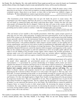 the People; We, the Majority; We, who really hold the Power speak up and let our voices be heard, our Constitution
and the efforts of those who fought so hard to create and defend this Union, will be soon be obliterated.

       “I have never seen more Senators express discontent with their jobs. I think the major cause is that,
       deep down in our hearts, we have been accomplices in doing something terrible and unforgivable to our
       wonderful country. Deep down in our hearts, we know that we have given our children a legacy of
       bankruptcy. We have defrauded our country to get ourselves elected.”        — John Danforth (1936)
                      former United States Ambassador to the United Nations and former Republican United States Senator from Missouri from 1976-1995


       “The Constitution of the United States does not give the banks the power to create money. The
       Constitution says that Congress shall have the power to create money, but now, under our system, we
       will sell bonds to commercial banks and obtain credit from those banks. I believe the time will come
       when people will demand that this be changed. I believe the time will come in this country when they
       will actually blame you and me and everyone else connected with this Congress for sitting idly by and
       permitting such an idiotic system to continue. I make that statement after years of study.”
                                                                                   — Congressman Wright Patman (1893–1976)
                                                                     chair of the United States House Committee on Banking and Currency (1965–1975)


       “The real menace of our republic is the invisible government, which like a giant octopus sprawls its
       slimy legs over our cities, states and nation. To depart from mere generalizations, let me say that at the
       head of this octopus are the Rockefeller-Standard Oil interests and a small group of powerful banking
       houses generally referred to as the international bankers. The little coterie of powerful international
       bankers virtually run the United States government for their own selfish purposes. They practically
       control both parties, write political platforms, make catspaws of party leaders, use the leading men of
       private organizations, and resort to every device to place in nomination for high public office only such
       candidates as will be amenable to the dictates of corrupt big business. These international bankers and
       Rockefeller-Standard Oil interests control the majority of the newspapers and magazines in this country.
       They use the columns of these papers to club into submission or drive out of office public officials who
       refuse to do the bidding of the powerful corrupt cliques which compose the invisible government. It
       operates under cover of a self-created screen [and] seizes our executive officers, legislative bodies,
       schools, courts, newspapers and every agency created for the public protection.”        — John F. Hylan
                                                                                                                  (1868–1936) New York City Mayor

       “In 2009 we have two governments: 1. Our ‘We, the People’ Constitutional government of by and for
       the people where supposedly our governmental powers are exercised for us by our elected
       representatives. 2. A government by a private dictatorship of 12 bankers which creates our money,
       regulates the amount in circulation and interest rate at which money shall be loaned to us, to businesses
       and to our government, whose sole legal obligation is to make profit for themselves. These private
       bankers have complete control over our government, our economy, and our well being. They can
       refuse to finance reforms and programs enacted by our constitutional government. They provide
       financing for the re-election of those who favor it as well as those who oppose it. That way, they ‘own’
       both sides. To ensure maximum private profit, we can get health coverage for everyone only if it we pay
       31 cents of every health care dollar for interest on loans, exorbitant profits to HMO’s and CEO salaries
       and bonuses. It is they who fought against a Single Payer health coverage financed by the government
       by progressive income taxes. They are responsible to no one. They are appointed every 12 years by the
       then sitting President on staggered terms. The law compels that the appointees be selected from a pool
       of bankers, no one represents the interests of we, the People. The Federal Reserve cannot be audited by
       Congress hence we cannot be privy to their actual profits. By increasing the amount of money in
       circulation, they cause inflation and conversely, by decreasing the amount in circulation, they create
       recessions leaving millions jobless. They create the bubbles and depressions thus showing anyone who
       opposes them, who is the real boss.”                                                       —Doug Page
                                                                                                                dissindentvoice.org March 28th, 2009


Our country is in jeopardy. Our way of life is in jeopardy. Our middle class is slowly being exterminated - relegated to
a newly created poverty class. And that, friends, is by design. What we are now facing requires a complete
                                                                        14
 