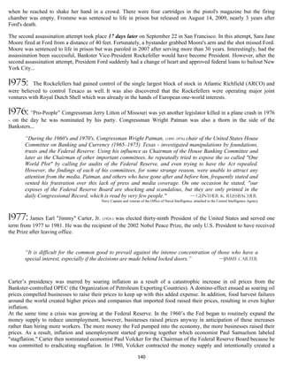 when he reached to shake her hand in a crowd. There were four cartridges in the pistol's magazine but the firing
chamber was empty. Fromme was sentenced to life in prison but released on August 14, 2009, nearly 3 years after
Ford's death.

The second assassination attempt took place 17 days later on September 22 in San Francisco. In this attempt, Sara Jane
Moore fired at Ford from a distance of 40 feet. Fortunately, a bystander grabbed Moore's arm and the shot missed Ford.
Moore was sentenced to life in prison but was paroled in 2007 after serving more than 30 years. Interestingly, had the
assassination been successful, Bankster Vice-President Rockefeller would have become President. However, after the
second assassination attempt, President Ford suddenly had a change of heart and approved federal loans to bailout New
York City...

1975:     The Rockefellers had gained control of the single largest block of stock in Atlantic Richfield (ARCO) and
were believed to control Texaco as well. It was also discovered that the Rockefellers were operating major joint
ventures with Royal Dutch Shell which was already in the hands of European one-world interests.

1976: “Pro-People” Congressman Jerry Litton of Missouri was yet another legislator killed in a plane crash in 1976
- on the day he was nominated by his party. Congressman Wright Patman was also a thorn in the side of the
Banksters...

       “During the 1960's and 1970's, Congressman Wright Patman, (1893–1976) chair of the United States House
       Committee on Banking and Currency (1965–1975) Texas - investigated manipulations by foundations,
       trusts and the Federal Reserve. Using his influence as Chairman of the House Banking Committee and
       later as the Chairman of other important committees, he repeatedly tried to expose the so called "One
       World Plot" by calling for audits of the Federal Reserve, and even trying to have the Act repealed.
       However, the findings of each of his committees, for some strange reason, were unable to attract any
       attention from the media. Patman, and others who have gone after and before him, frequently stated and
       vented his frustration over this lack of press and media coverage. On one occasion he stated, "our
       exposes of the Federal Reserve Board are shocking and scandalous, but they are only printed in the
       daily Congressional Record, which is read by very few people."          — Gunther K. Russbacher
                                          Navy Captain and veteran of the Office of Naval Intelligence, attached to the Central Intelligence Agency



1977: James Earl "Jimmy" Carter, Jr. (1924-) was elected thirty-ninth President of the United States and served one
term from 1977 to 1981. He was the recipient of the 2002 Nobel Peace Prize, the only U.S. President to have received
the Prize after leaving office.


       “It is difficult for the common good to prevail against the intense concentration of those who have a
       special interest, especially if the decisions are made behind locked doors.”          —Jimmy Carter



Carter’s presidency was marred by soaring inflation as a result of a catastrophic increase in oil prices from the
Bankster-controlled OPEC (the Organization of Petroleum Exporting Countries). A domino-effect ensued as soaring oil
prices compelled businesses to raise their prices to keep up with this added expense. In addition, food harvest failures
around the world created higher prices and companies that imported food raised their prices, resulting in even higher
inflation.
At the same time a crisis was growing at the Federal Reserve. In the 1960’s the Fed began to routinely expand the
money supply to reduce unemployment, however, businesses raised prices anyway in anticipation of these increases
rather than hiring more workers. The more money the Fed pumped into the economy, the more businesses raised their
prices. As a result, inflation and unemployment started growing together which economist Paul Samuelson labeled
"stagflation." Carter then nominated economist Paul Volcker for the Chairman of the Federal Reserve Board because he
was committed to eradicating stagflation. In 1980, Volcker contracted the money supply and intentionally created a

                                                                  140
 