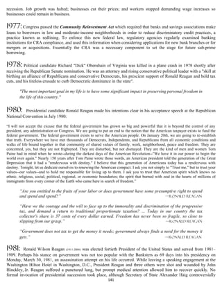 recession. Job growth was halted; businesses cut their prices; and workers stopped demanding wage increases so
businesses could remain in business.

1977: Congress passed the Community Reinvestment Act which required that banks and savings associations make
loans to borrowers in low and moderate-income neighborhoods in order to reduce discriminatory credit practices, a
practice known as redlining. To enforce this new federal law, regulatory agencies regularly examined banking
institutions for CRA compliance, and used this information when considering applications for new bank branches or for
mergers or acquisitions. Essentially the CRA was a necessary component to set the stage for future sub-prime
borrowing.

1978: Political candidate Richard "Dick" Obenshain of Virginia was killed in a plane crash in 1978 shortly after
receiving the Republican Senate nomination. He was an attorney and rising conservative political leader with a "skill at
birthing an alliance of Republicans and conservative Democrats, his prescient support of Ronald Reagan and bold tax
cuts, and his tireless crusade to curb Democratic dominance in the state".

        "The most important goal in my life is to have some significant impact in preserving personal freedom in
        the life of this country."


1980:     Presidential candidate Ronald Reagan made his intentions clear in his acceptance speech at the Republican
National Convention in July 1980:

“I will not accept the excuse that the federal government has grown so big and powerful that it is beyond the control of any
president, any administration or Congress. We are going to put an end to the notion that the American taxpayer exists to fund the
federal government. The federal government exists to serve the American people. On January 20th, we are going to re-establish
that truth. Everywhere we have met thousands of Democrats, Independents, and Republicans from all economic conditions and
walks of life bound together in that community of shared values of family, work, neighborhood, peace and freedom. They are
concerned, yes, but they are not frightened. They are disturbed, but not dismayed. They are the kind of men and women Tom
Paine had in mind when he wrote--during the darkest days of the American Revolution--"We have it in our power to begin the
world over again." Nearly 150 years after Tom Paine wrote those words, an American president told the generation of the Great
Depression that it had a "rendezvous with destiny." I believe that this generation of Americans today has a rendezvous with
destiny. Tonight, let us dedicate ourselves to renewing the American compact. I ask you not simply to "Trust me," but to trust your
values--our values--and to hold me responsible for living up to them. I ask you to trust that American spirit which knows no
ethnic, religious, social, political, regional, or economic boundaries; the spirit that burned with zeal in the hearts of millions of
immigrants from every corner of the Earth who came here in search of freedom.”

        “Are you entitled to the fruits of your labor or does government have some presumptive right to spend
        and spend and spend?”                                                           —Ronald Reagan

        “Have we the courage and the will to face up to the immorality and discrimination of the progressive
        tax, and demand a return to traditional proportionate taxation? ... Today in our country the tax
        collector's share is 37 cents of every dollar earned. Freedom has never been so fragile, so close to
        slipping from our grasp.”                                                       —Ronald Reagan

        “Government does not tax to get the money it needs; government always finds a need for the money it
        gets.”                                                                        —Ronald Reagan


1981:    Ronald Wilson Reagan (1911-2004) was elected fortieth President of the United States and served from 1981–
1989. Perhaps his stance on government was not too popular with the Banksters as 69 days into his presidency on
Monday, March 30, 1981, an assassination attempt on his life occurred. While leaving a speaking engagement at the
Washington Hilton Hotel in Washington, D.C., President Reagan and three others were shot and wounded by John
Hinckley, Jr. Reagan suffered a punctured lung, but prompt medical attention allowed him to recover quickly. No
formal invocation of presidential succession took place, although Secretary of State Alexander Haig controversially
                                                                141
 