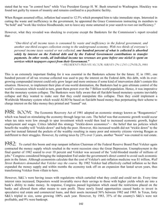 stated that he was "in control here" while Vice President George H. W. Bush returned to Washington. Hinckley was
found not guilty by reason of insanity and remains confined to a psychiatric facility.

When Reagan assumed office, inflation had soared to 12.5% which prompted him to take immediate steps. Interested in
cutting the waste and inefficiency in the government, he appointed the Grace Commission instructing its members to
"be bold" and "work like tireless bloodhounds; not to leave any stone unturned in your search to root out inefficiency."

However, what they revealed was shocking to everyone except the Banksters for the Commission’s report revealed
that:

       “One-third of all income taxes is consumed by waste and inefficiency in the federal government, and
       another one-third escapes collection owing to the underground economy. With two thirds of everyone’s
       personal income taxes wasted or not collected, one hundred percent of what is collected is absorbed
       solely by interest on the Federal debt and by the Federal Government contributions to transfer
       payments. In other words, all individual income tax revenues are gone before one nickel is spent on
       services which taxpayers expect from their Government.”
                                             —PRESIDENT'S PRIVATE SECTOR SURVEY ON COST CONTROL, 1984


This is an extremely important finding for it was essential in the Banksters scheme for the future. If, in 1981, one
hundred percent of all tax revenue collected was used to pay the interest on the Federal debt, this debt, with its ever-
growing compounded interest could only grow larger and more ominous if some kind of intervention didn’t contain this
situation. However, to implement their plan of one-world domination, the Banksters had to gain ultimate control of the
world’s resources which would in turn, grant them power over the 7 Billion world population. Hence, it was imperative
that the monetary system collapse. The Banksters were fully aware that all fiat/debt based monetary systems inevitably
collapse and they wanted to make sure that they could manipulate this collapse. Then they could implement a
Worldwide Monetary system which would ALSO be based on fiat/debt based money thus perpetuating their scheme to
charge interest on the fake money they printed and “loaned” out.

1981:     boom:          The Economic Recovery Act of 1981 adopted an economic strategy known as “Reaganomics”
which was based on stimulating the economy through large tax cuts. The belief was that economic growth would occur
when tax rates were low enough to spur investment which would then lead to increased economic growth, higher
employment and wages. Critics labeled this strategy "trickle-down economics"— the belief that tax policies which
benefit the wealthy will "trickle-down" and help the poor. However, this increased wealth did not “trickle down” to the
poor but instead fattened the pockets of the wealthy resulting in many poor and minority citizens viewing Reagan as
indifferent to their struggles. However, by cutting taxes by 25% over 3 years, another "boom" was created in real estate.

1982:       To curtail this boom and stop rampant inflation Chairman of the Federal Reserve Board Paul Volcker again
contracted the money supply which resulted in the worst recession since the Great Depression. Unemployment in the
final quarter of 1982 soared to over 10 percent and Volcker was accused of the "cold-blooded murder of millions of
jobs." Congress considered bringing the independent Fed under the government's direct control to avoid such economic
pain in the future. Although economists calculate that the cost of Volcker's anti-inflation medicine was $1 trillion, Wall
Street Banksters demanded that Volcker stay the course. By 1982 Volcker had effectively curbed inflation so he then
expanded the money supply and within months the economy took off on an expansion that lasted seven years, thus
transforming Volcker from villain to hero.

However, S&L’s were having issues with regulations which curtailed what they could and could not do. Every time
interest rates increased, Depositors would invariably move their savings to those with higher yields which ate into a
bank’s ability to make money. In response, Congress passed legislation which eased the restrictions placed on the
banks and allowed them other means to earn profit. These newly found opportunities caused banks to invest in
speculative real estate and commercial loans, and their assets increased 56% between 1982 and 1985. In Texas, forty
S&L's tripled in size, some growing 100% each year. However, by 1983, 35% of the country's S&L's were not
profitable, and 9% were bankrupt.
                                                           142
 
