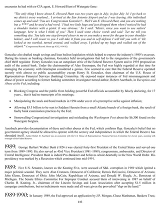 encounter he had with ex-CIA agent, E. Howard Hunt of Watergate fame:

           "The only thing I know about E. Howard Hunt was two years ago in July, in fact July 14. I go back to
           my district every weekend... I arrived at the San Antonio Airport and as I was leaving, this individual
           comes up and said: 'You are Congressman Gonzalez?...Well I am E. Howard Hunt, and you are nothing
           but a ****' and he used a bad word. ‘I had two little bags and just dropped them when I noticed he had
           a shoulder holster with a pistol. It was obvious.’ So I said: 'Mister, since you want to use sailors'
           language, here is what I think of you.' Then I used some choice words and said: 'Let me tell you
           something else. You take one step forward closer to me or you make a move for the gun in your shoulder
           holster, and I will swear to you I will take it from you and in self defense I will kill you with it.' He
           looked at me startled, turned around, and walked away. I picked up my bags and walked out of the
           airport." (Congressional Record. House pp. 8352, 9/14/92)

Gonzalez also drafted tough savings and loan bailout legislation which helped to expose the industry's 1980’s excesses.
During his tenure as banking chairman, Gonzalez held investigations that led to the resignation of the government's
chief thrift regulator. Henry Gonzales was an outspoken critic of the Federal Reserve System and in 1993 proposed an
audit of the central bank. Under the chairmanship of Alan Greenspan, the Fed was highly regarded at that time for
managing the economy with Greenspan considered a genius. Few seemed to care that the Federal Reserve operated
secretly with almost no public accountability except Henry B. Gonzalez, then chairman of the U.S. House of
Representatives Financial Services (banking) Committee. He exposed major instances of Fed mismanagement and
abuse of power according to former banking committee investigator turned author, Robert Auerbach, in Deception and
Abuse at the Fed, including:

          Blocking Congress and the public from holding powerful Fed officials accountable by falsely declaring, for 17
           years... that it had no transcripts of its meetings;

          Manipulating the stock and bond markets in 1994 under cover of a preemptive strike against inflation;

          Allowing $5.5 billion to be sent to Saddam Hussein from a small Atlanta branch of a foreign bank, the result of
           faulty bank examination practices by the Fed;

          Stonewalling Congressional investigations and misleading the Washington Post about the $6,300 found on the
           Watergate burglars.

Auerbach provides documentation of these and other abuses at the Fed, which confirms Rep. Gonzalez's belief that no
government agency should be allowed to operate with the secrecy and independence in which the Federal Reserve has
shrouded itself. Author Robert D. Auerbach was an economist with the U.S. House of Representatives Financial Services Committee for eleven years, assisting with
oversight of the Federal Reserve.



1989:      George Herbert Walker Bush (1924-) was elected forty-first President of the United States and served one
term from 1989–1993. He also served as 43rd Vice President (1981–1989), congressman, ambassador, and Director of
Central Intelligence. President Bush is indeed Pro-Bankster and believes whole-heartedly in the New World Order. His
presidency was marked by a Recession which continued into mid-1991.

1989:      Five U.S. Senators, known as the Keating Five, were accused of S&L corruption in 1989 which ignited a
major political scandal. They were Alan Cranston, Democrat of California; Dennis DeConcini, Democrat of Arizona;
John Glenn, Democrat of Ohio; John McCain, Republican of Arizona; and Donald W. Riegle, Jr., Democrat of
Michigan. The Senate Ethics Committee For Improper Conduct accused them of intervening in 1987 on behalf of
Charles H. Keating, Jr., chairman of the Lincoln Savings and Loan Association after accepting $1.5 million in
campaign contributions, but no indictments were made and all were given the proverbial “slap on the hand.”

1989-1990:                   In January 1989, the Fed approved an application by J.P. Morgan, Chase Manhattan, Bankers Trust,
                                                                             145
 