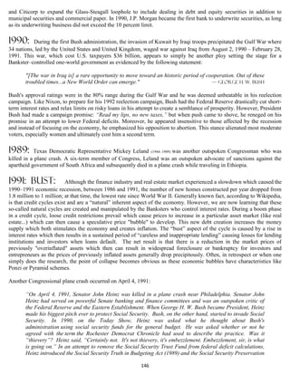 and Citicorp to expand the Glass-Steagall loophole to include dealing in debt and equity securities in addition to
municipal securities and commercial paper. In 1990, J.P. Morgan became the first bank to underwrite securities, as long
as its underwriting business did not exceed the 10 percent limit.

1990:      During the first Bush administration, the invasion of Kuwait by Iraqi troops precipitated the Gulf War where
34 nations, led by the United States and United Kingdom, waged war against Iraq from August 2, 1990 – February 28,
1991. This war, which cost U.S. taxpayers $36 billion, appears to simply be another ploy setting the stage for a
Bankster–controlled one-world government as evidenced by the following statement:

       "[The war in Iraq is] a rare opportunity to move toward an historic period of cooperation. Out of these
       troubled times...a New World Order can emerge."                                 — George H. W. Bush

Bush's approval ratings were in the 80% range during the Gulf War and he was deemed unbeatable in his reelection
campaign. Like Nixon, to prepare for his 1992 reelection campaign, Bush had the Federal Reserve drastically cut short-
term interest rates and relax limits on risky loans in his attempt to create a semblance of prosperity. However, President
Bush had made a campaign promise: “Read my lips, no new taxes,” but when push came to shove, he reneged on his
promise in an attempt to lower Federal deficits. Moreover, he appeared insensitive to those affected by the recession
and instead of focusing on the economy, he emphasized his opposition to abortion. This stance alienated most moderate
voters, especially women and ultimately cost him a second term.

1989:      Texas Democratic Representative Mickey Leland (1944–1989) was another outspoken Congressman who was
killed in a plane crash. A six-term member of Congress, Leland was an outspoken advocate of sanctions against the
apartheid government of South Africa and subsequently died in a plane crash while traveling in Ethiopia.

1991: bust:                Although the finance industry and real estate market experienced a slowdown which caused the
1990–1991 economic recession, between 1986 and 1991, the number of new homes constructed per year dropped from
1.8 million to 1 million; at that time, the lowest rate since World War II. Generally known fact, according to Wikipedia,
is that credit cycles exist and are a “natural” inherent aspect of the economy. However, we are now learning that these
so-called natural cycles are created and manipulated by the Banksters who control interest rates. During a boom phase
in a credit cycle, loose credit restrictions prevail which cause prices to increase in a particular asset market (like real
estate...) which can then cause a speculative price "bubble" to develop. This new debt creation increases the money
supply which both stimulates the economy and creates inflation. The “bust” aspect of the cycle is caused by a rise in
interest rates which then results in a sustained period of “careless and inappropriate lending” causing losses for lending
institutions and investors when loans default. The net result is that there is a reduction in the market prices of
previously "overinflated" assets which then can result in widespread foreclosure or bankruptcy for investors and
entrepreneurs as the prices of previously inflated assets generally drop precipitously. Often, in retrospect or when one
simply does the research, the point of collapse becomes obvious as these economic bubbles have characteristics like
Ponzi or Pyramid schemes.

Another Congressional plane crash occurred on April 4, 1991:

       “On April 4, 1991, Senator John Heinz was killed in a plane crash near Philadelphia. Senator John
       Heinz had served on powerful Senate banking and finance committees and was an outspoken critic of
       the Federal Reserve and the Eastern Establishment. When George H. W. Bush became President, Heinz
       made his biggest pitch ever to protect Social Security. Bush, on the other hand, started to invade Social
       Security. In 1990, on the Today Show, Heinz was asked what he thought about Bush's
       administration using social security funds for the general budget. He was asked whether or not he
       agreed with the term the Rochester Democrat Chronicle had used to describe the practice. Was it
       “thievery”? Heinz said, “Certainly not. It's not thievery, it's embezzlement. Embezzlement, sir, is what
       is going on.” In an attempt to remove the Social Security Trust Fund from federal deficit calculations,
       Heinz introduced the Social Security Truth in Budgeting Act (1989) and the Social Security Preservation

                                                           146
 