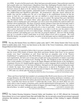 Act (1990). In spite of all his good works, Heinz had many powerful enemies. Some politicians noted he
       had actually taken over Pennsylvania’s Republican Party thus challenging President Bush's choice of
       Richard Thornburgh to lead the state's Republican charge. Thornburgh, the state’s two-term governor,
       had been chosen by Bush to be the Attorney General of the United States. The national Republican
       Party suddenly found it had a popular, independent leader in Pennsylvania. John Heinz represented a
       new middle-of-the-road Republican philosophy. He promoted new ideas that clearly embraced the
       middle class and the working poor. He was a real danger to the establishment because he had the
       money to back his own campaigns and was not indebted to vested interests promoting opposing
       views. Heinz had his own agenda and he was not easy to control. The national buzz grew that Heinz
       was Presidential timber. As Senator Heinz’ plane approached the landing strip the pilot reported
       difficulty with its landing gear and a helicopter was sent to assess the problem but could not detect any
       problem with its landing gear. The plane circled for another attempt to land when the helicopter made a
       second pass and the two aircraft collided. The New York Times reported: “Investigators will want to
       determine why the two aircraft were allowed to fly so close to each other. A more common procedure,
       when a plane reports problems with the landing gear, is to order it to fly low over the airport so that
       observers on the ground can look at its undercarriage. Sometimes warning lights in a plane’s cockpit
       indicate problems with landing gear even when they are properly deployed. And even with the landing
       gear up, it is possible to land a small plane on its belly without severe risk to occupants. The crash
       killed the Senator, two people in his plane, two pilots in the helicopter and two children playing outside
       at noon recess.”                                     —Virginia McCullough & Kathryn Dixon, 2004


1991:     The day after Senator Heinz was killed in a plane crash, April 5, 1991, former Senator John Tower was also
killed in another plane crash. Tower was best known as the chair of the Tower Commission, which investigated the
Reagan/Bush era Iran/Contra scandal...

       “You, the public, are expected to believe that it was pure coincidence, just as we are supposed to believe
       that the recent (1991) deaths of Senator John Heinz and former Senator John Tower, in two separate
       crashes were "pure" coincidence as well. Tower had been an outspoken critic of the "Eastern
       Establishment" (a euphemism for One World Order), even though he had himself been associated with
       such organizations. He had a very strong sense of right and wrong, particularly on matters concerning
       national security. He was well known for "bucking" the tide. This backfired on him with deadly results
       when certain members of Congress, loyal to the Regan (Reagan) and Bush faction of the Intelligence
       Community (Faction #1), banded together against him in a smear campaign which resulted in the denial
       of Tower's confirmation as U.S. Secretary of Defense. Outraged over the undocumented allegation made
       to slander his name, Tower began the book writing process so feared in Washington circles. His
       controversial book heavily criticizes his old crony pals in Congress. His death in a plane crash on April
       5, 1991 came very shortly after the book was released.”                     — Gunther K. Russbacher
                                         Navy Captain and veteran of the Office of Naval Intelligence, attached to the Central Intelligence Agency


       “Heinz and Tower had both been members of a prominent One-World society known as the Council on
       Foreign Relations, the CFR. Both had served on powerful Senate banking and finance committees, and
       had known a great deal about the matters discussed in this article. I suppose the obvious question must
       read..."could they have known too much?" I submit that they in fact...knew too much! Both were very
       astute when it came to matters of monetary policy and the implementation of foreign policy. Yes, without
       doubt, they knew too much. Although accidents do happen, how much longer are we supposed to believe
       that all of these ‘so-called’ accidents are mere coincidence?”            — Gunther K. Russbacher
                                          Navy Captain and veteran of the Office of Naval Intelligence, attached to the Central Intelligence Agency




1992: The Federal Housing Enterprises Financial Safety and Soundness Act of 1992 affected the Community
Reinvestment Act as it now required Fannie Mae and Freddie Mac, the two privately-owned but government sponsored
enterprises that purchase and securitize mortgages, to devote a percentage of their lending to support affordable
housing.
                                                                  147
 