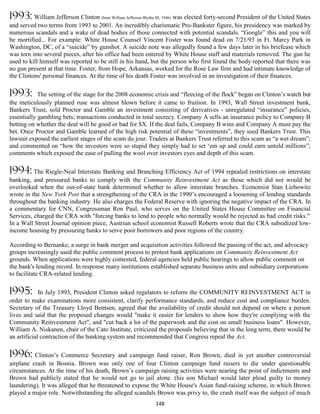 1993: William Jefferson Clinton (born William Jefferson Blythe III, 1946) was elected forty-second President of the United States
and served two terms from 1993 to 2001. An incredibly charismatic Pro-Bankster figure, his presidency was marked by
numerous scandals and a wake of dead bodies of those connected with potential scandals. “Google” this and you will
be mortified... For example: White House Counsel Vincent Foster was found dead on 7/21/93 in Ft. Marcy Park in
Washington, DC, of a “suicide” by gunshot. A suicide note was allegedly found a few days later in his briefcase which
was torn into several pieces, after his office had been entered by White House staff and materials removed. The gun he
used to kill himself was reported to be still in his hand, but the person who first found the body reported that there was
no gun present at that time. Foster, from Hope, Arkansas, worked for the Rose Law firm and had intimate knowledge of
the Clintons' personal finances. At the time of his death Foster was involved in an investigation of their finances.

1993:       The setting of the stage for the 2008 economic crisis and “fleecing of the flock” began on Clinton’s watch but
the meticulously planned ruse was almost blown before it came to fruition. In 1993, Wall Street investment bank,
Bankers Trust, sold Proctor and Gamble an investment consisting of derivatives - unregulated “insurance” policies,
essentially gambling bets; transactions conducted in total secrecy. Company A sells an insurance policy to Company B
betting on whether the deal will be good or bad for $X. If the deal fails, Company B wins and Company A must pay the
bet. Once Proctor and Gamble learned of the high risk potential of these “investments”, they sued Bankers Trust. This
lawsuit exposed the earliest stages of the scam du jour. Traders at Bankers Trust referred to this scam as “a wet dream”;
and commented on “how the investors were so stupid they simply had to set ‘em up and could earn untold millions”;
comments which exposed the ease of pulling the wool over investors eyes and depth of this scam.

1994: The Riegle-Neal Interstate Banking and Branching Efficiency Act of 1994 repealed restrictions on interstate
banking, and pressured banks to comply with the Community Reinvestment Act as those which did not would be
overlooked when the out-of-state bank determined whether to allow interstate branches. Economist Stan Liebowitz
wrote in the New York Post that a strengthening of the CRA in the 1990’s encouraged a loosening of lending standards
throughout the banking industry. He also charges the Federal Reserve with ignoring the negative impact of the CRA. In
a commentary for CNN, Congressman Ron Paul, who serves on the United States House Committee on Financial
Services, charged the CRA with "forcing banks to lend to people who normally would be rejected as bad credit risks.".
In a Wall Street Journal opinion piece, Austrian school economist Russell Roberts wrote that the CRA subsidized low-
income housing by pressuring banks to serve poor borrowers and poor regions of the country.

According to Bernanke, a surge in bank merger and acquisition activities followed the passing of the act, and advocacy
groups increasingly used the public comment process to protest bank applications on Community Reinvestment Act
grounds. When applications were highly contested, federal agencies held public hearings to allow public comment on
the bank's lending record. In response many institutions established separate business units and subsidiary corporations
to facilitate CRA-related lending.

1995:        In July 1993, President Clinton asked regulators to reform the COMMUNITY REINVESTMENT ACT in
order to make examinations more consistent, clarify performance standards, and reduce cost and compliance burden.
Secretary of the Treasury Lloyd Bentsen, agreed that the availability of credit should not depend on where a person
lives and said that the proposed changes would "make it easier for lenders to show how they're complying with the
Community Reinvestment Act", and "cut back a lot of the paperwork and the cost on small business loans". However,
William A. Niskanen, chair of the Cato Institute, criticized the proposals believing that in the long term, there would be
an artificial contraction of the banking system and recommended that Congress repeal the Act.

1996: Clinton’s Commerce Secretary and campaign fund raiser, Ron Brown, died in yet another controversial
airplane crash in Bosnia. Brown was only one of four Clinton campaign fund raisers to die under questionable
circumstances. At the time of his death, Brown’s campaign raising activities were nearing the point of indictments and
Brown had publicly stated that he would not go to jail alone. (his son Michael would later plead guilty to money
laundering). It was alleged that he threatened to expose the White House's Asian fund-raising scheme, in which Brown
played a major role. Notwithstanding the alleged scandals Brown was privy to, the crash itself was the subject of much
                                                              148
 