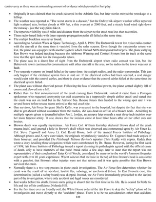 controversy as there was an astounding amount of evidence which pointed to foul play:

      Originally it was claimed that the crash occurred in the Adriatic Sea, but later stories moved the wreckage to a
       hilltop.
      The weather was reported as "The worst storm in a decade," but the Dubrovnik airport weather office reported
       light scattered rain, broken clouds at 400 feet, a thin overcast at 2000 feet, and a steady head wind right down
       the runway - just the way pilots like it.
      The reported visibility was 5 miles and distance from the airport to the crash was less than two miles.
      Three radio-based links with three separate propagation paths all failed at the same time.
      The cockpit blackbox was never found.
      According to Aviation Week & Space Technology, April 8, 1996: The Dubrovnik tower lost voice radio contact
       with the aircraft at the same time it vanished from the radar screens. Even though the transponder return was
       lost, the plane was equipped with another system which tracked NON-transpondered targets. The plane carrying
       Ron Brown was indeed tracking because the Airborne Warning and Control System lost its track at the same
       time that the split radar lost its transponder return.
      The plane was in a direct line of sight from the Dubrovnik airport when radio contact was lost, but the
       Dubrovnik tower continued to communicate with other aircraft in the area, so the radios in the tower were not at
       fault.
      Two separate systems on board failed at the same time: the cockpit radios, and the radar transponder. This can
       only happen if the electrical system fails in mid air. If the electrical cables had been severed, a real danger
       would exist with the control cables, and there is clear evidence that the control cables failed at the same time the
       electrical system failed.
      The plane was without electrical power. Following the loss of electrical power, the plane veered slightly left of
       course and plowed into a hill.
      Rather than the first announcement of the crash coming from Dubrovnik, instead it came from a Pentagon
       spokesman who requested anonymity (an odd occurrence in a supposedly simple airline crash) and stated that
       the crash was not on land but in the Adriatic Sea. Rescue forces then headed to the wrong spot and it was
       several hours before rescue teams arrived at the real crash site.
      One survivor, Air Force Sergeant Shelly Kelly, was evacuated to the hospital, but despite the fact that she was
       able to get aboard without assistance from the medics, she was dead on arrival of a broken neck. According to
       multiple reports given to journalist/editor Joe L. Jordan, an autopsy later reveals a neat three-inch incision over
       her main femoral artery. It also shows that the incision came at least three hours after all her other cuts and
       bruises.
      Browns death was equally mysterious.. Air Force Col. William Gormley declared Brown dead of the crash
       trauma itself, and ignored a hole in Brown's skull which was observed and commented upon by Air Force Lt.
       Col. Steve Cogswell and Army Lt. Col. David Hause, both of the Armed Forces Institute of Pathology.
       Although photos and X-rays were taken, the originals mysteriously vanished. Dr. Cogswell had made copies of
       them however, and provided The Pittsburgh Tribune Review's reporter Chris Ruddy with copies. Ruddy then
       wrote a story detailing these allegations which were corroborated by Dr. Hause. However, during the first week
       of 1998, Air Force Institute of Pathology issued a report claiming its pathologists agreed with the official cause
       of death, only to have members of that panel break ranks a few days later to state that the report was not
       representative of their conclusions! Enter Cyril Wecht, considered by many to be the world's foremost forensics
       expert with over 40 years experience. Wecht concurs that the hole in the top of Ron Brown's head is consistent
       with a gunshot, that Brown's other injuries were not that serious and it was quite possible that Ron Brown
       survived the crash.
      Normally there is a two step process in plane crash investigations. The Air Force first determines whether the
       crash was the result of an accident, hostile fire, sabotage, or mechanical failure. In Ron Brown's case, this
       determination (called a safety board) was skipped. Instead, the Air Force immediately proceeded to the second
       part of the investigation, where only accident and legal issues are considered.
      Just weeks before his death, Brown starts going to church for the first time in his life. He is scared for both his
       life and that of his confidante, Nolanda Hill.
      For the first time ever on friendly soil, the White House ordered the Air Force to skip the "safety" phase of the
       investigation and move directly to the "accident" phase. There is to be no consideration other than accident,
                                                           149
 