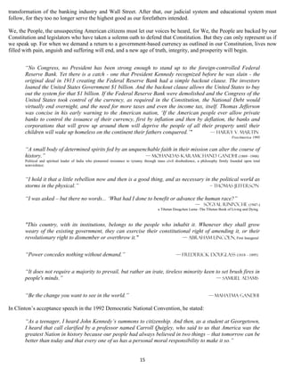 transformation of the banking industry and Wall Street. After that, our judicial system and educational system must
follow, for they too no longer serve the highest good as our forefathers intended.

We, the People, the unsuspecting American citizens must let our voices be heard, for We, the People are backed by our
Constitution and legislators who have taken a solemn oath to defend that Constitution. But they can only represent us if
we speak up. For when we demand a return to a government-based currency as outlined in our Constitution, lives now
filled with pain, anguish and suffering will end, and a new age of truth, integrity, and prosperity will begin.


       “No Congress, no President has been strong enough to stand up to the foreign-controlled Federal
       Reserve Bank. Yet there is a catch - one that President Kennedy recognized before he was slain - the
       original deal in 1913 creating the Federal Reserve Bank had a simple backout clause. The investors
       loaned the United States Government $1 billion. And the backout clause allows the United States to buy
       out the system for that $1 billion. If the Federal Reserve Bank were demolished and the Congress of the
       United States took control of the currency, as required in the Constitution, the National Debt would
       virtually end overnight, and the need for more taxes and even the income tax, itself. Thomas Jefferson
       was concise in his early warning to the American nation, ‘If the American people ever allow private
       banks to control the issuance of their currency, first by inflation and then by deflation, the banks and
       corporations that will grow up around them will deprive the people of all their property until their
       children will wake up homeless on the continent their fathers conquered.’"        — Harry V. Martin
                                                                                                                                        FreeAmerica 1995


       “A small body of determined spirits fed by an unquenchable faith in their mission can alter the course of
       history.”                                           — Mohandas Karamchand Gandhi (1869 –1948)
       Political and spiritual leader of India who pioneered resistance to tyranny through mass civil disobedience, a philosophy firmly founded upon total
       nonviolence.


       “I hold it that a little rebellion now and then is a good thing, and as necessary in the political world as
       storms in the physical.”                                                            – Thomas jefferson

       “I was asked – but there no words... ‘What had I done to benefit or advance the human race?”
                                                                                                                — Sogyal Rinpoche (1947-)
                                                                                          a Tibetan Dzogchen Lama -The Tibetan Book of Living and Dying



       "This country, with its institutions, belongs to the people who inhabit it. Whenever they shall grow
       weary of the existing government, they can exercise their constitutional right of amending it, or their
       revolutionary right to dismember or overthrow it."                   — Abraham Lincoln, First Inaugural


       “Power concedes nothing without demand.”                                                      — Frederick Douglass (1818 – 1895)


       “It does not require a majority to prevail, but rather an irate, tireless minority keen to set brush fires in
       people's minds.”                                                                        — Samuel Adams


       “Be the change you want to see in the world.”                                                                     — Mahatma Gandhi

In Clinton’s acceptance speech in the 1992 Democratic National Convention, he stated:

       “As a teenager, I heard John Kennedy’s summons to citizenship. And then, as a student at Georgetown,
       I heard that call clarified by a professor named Carroll Quigley, who said to us that America was the
       greatest Nation in history because our people had always believed in two things – that tomorrow can be
       better than today and that every one of us has a personal moral responsibility to make it so.”


                                                                              15
 