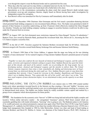 even though this airport is near the Bosnian border and in a potential hot-fire zone.
      Three days after the crash and two days before a scheduled interview by the Air Force, the Croatian responsible
       for the airport's navigation system was found dead with a bullet hole in his chest.
      Speculations as to the circumstances surrounding the plane crash that caused Brown's death include many
       government cover-up and conspiracy theories, largely based on Brown having been under investigation by
       independent counsel for corruption.
      Ron Brown's office was ransacked for files by Commerce staff immediately after his death.

1996-1997: In December 1996 Chairman Alan Greenspan and the Fed issued a precedent-shattering decision
which permitted bank holding companies to own investment bank affiliates. Now, The banks were permitted to hold 25
percent of their business in securities underwriting, up from 10 percent which effectively rendered the Glass-Steagall
Act obsolete. Virtually any bank holding company wanting to engage in securities business would now be able to stay
under the 25 percent limit on revenue.

1997: In August 1997, the Fed eliminated more restrictions imposed by Glass-Steagall “Section 20 subsidiaries.”
Bankers Trust, now owned by Deutsche Bank, purchased the investment bank Alex. Brown & Co., becoming the first
U.S. bank to acquire a securities firm.

1997: In the fall of 1997, Travelers acquired the Salomon Brothers investment bank for $9 billion. Afterwards
Salomon merged with Travelers-owned Smith Barney brokerage firm and became Salomon Smith Barney.

1998:     In Clinton's 1998 State of the Union Address, it appears that the stage was being set for war claiming
“weapons of mass destruction” for he warned Congress of Iraqi dictator Saddam Hussein's potential pursuit of nuclear
weapons:

       “Together we must also confront the new hazards of chemical and biological weapons, and the outlaw
       states, terrorists and organized criminals seeking to acquire them. Saddam Hussein has spent the better
       part of this decade, and much of his nation's wealth, not on providing for the Iraqi people, but on
       developing nuclear, chemical and biological weapons and the missiles to deliver them. The United
       Nations weapons inspectors have done a truly remarkable job, finding and destroying more of Iraq's
       arsenal than was destroyed during the entire gulf war. Now, Saddam Hussein wants to stop them from
       completing their mission. I know I speak for everyone in this chamber, Republicans and Democrats,
       when I say to Saddam Hussein, "You cannot defy the will of the world", and when I say to him, "You
       have used weapons of mass destruction before; we are determined to deny you the capacity to use them
       again.”

1998: inflating              the dot-com bubble:                   Low interest rates in 1998–1999 created another
boom cycle where speculators invested heavily in the Internet era thus creating a "dot-com" bubble." Investors were
confident that America and the world had entered a new era in technological advancements resulting in a meteoric rise
in Internet-based stock prices. The bubble was further fueled by widely available venture capital and marked by a
group of new companies which showed promise for future profits.

1998:       The foundation for the economic crisis “harvest” of 2008 was being laid and utilized the highly complex and
lucrative Trillion dollar derivative market – the unregulated “insurance” policies Wall Street created which are
essentially gambling bets with inside information, “knowing” who is going to win. The Banksters plans to rob America
of its wealth and assets was almost prematurely exposed once again when Wall Street firm LTCM, Long-Term Capital
Management L.P., suddenly lost $4.6 billion in less than four months following a Russian financial crisis. LTCM was a
hedge fund management firm founded in 1994 by John Meriwether, former vice chair and head of bond trading at
Salomon Brothers; and David W. Mullins Jr. former vice chairman of the Federal Reserve; Ph.D. MIT; Professor at

                                                         150
 