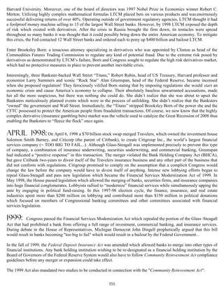 Harvard University. Moreover, one of the board of directors was 1997 Nobel Prize in Economics winner Robert C.
Merton. Utilizing highly complex mathematical formulas LTCM placed bets on various products and was enormously
successful delivering returns of over 40%. Operating outside of government regulatory agencies, LTCM thought it had
a foolproof money machine selling to 15 of the largest Wall Street banks. However, by 1998 LTCM exposed the depth
of risk which existed with derivatives. After the crisis in Russia brought the firm down, its tentacles were spread
throughout so many banks it was thought that it could possibly bring down the entire American economy. To mitigate
this crisis, the Fed contacted 12 Wall Street banks and ordered each to pony up $400 billion and bailout LTCM.

Enter Brooksley Born: a tenacious attorney specializing in derivatives who was appointed by Clinton as head of the
Commodities Futures Trading Commission to regulate any kind of potential fraud. Due to the extreme risk posed by
derivatives as demonstrated by LTCM’s failure, Born and Congress sought to regulate the high risk derivatives market,
which had no protective measures in place to prevent another inevitable crisis.

Interestingly, three Bankster-backed Wall Street “Titans,” Robert Rubin, head of US Treasury, Harvard professor and
economist Larry Summers and iconic “Rock Star” Alan Greenspan, head of the Federal Reserve, became incensed
when she proposed regulation! They ferociously vilified Born stating that by imposing regulations she would start an
economic crisis and cause America’s economy to collapse. Their absolutely baseless unwarranted accusations, made
her all the more suspicious, but there was nothing she could do. She didn’t realize that she was about to upset the
Banksters meticulously planned events which were in the process of unfolding. She didn’t realize that the Banksters
“owned” the government and Wall Street. Immediately, the “Titans” stripped Brooksley Born of the power she and the
CFTC possessed to protect the American people from fraudulent transactions. Of course, we now know that the highly
complex derivative (insurance gambling bets) market was the vehicle used to catalyze the Great Recession of 2008 thus
enabling the Banksters to “fleece the flock” once again.

April 1998: On April 6, 1998 a $70 billion stock swap merged Travelers, which owned the investment house
Salomon Smith Barney, and Citicorp (the parent of Citibank), to create Citigroup Inc., the world’s largest financial
services company (= TOO BIG TO FAIL...). Although Glass-Steagall was implemented precisely to prevent this type
of company, a combination of insurance underwriting, securities underwriting, and commercial banking, Greenspan
had indicated a “positive response” in this transaction. The merger violated the Bank Holding Company Act (BHCA),
but gave Citibank two-years to divest itself of the Travelers insurance business and any other part of the business that
did not conform with regulations. Citigroup promised to comply on the assumption that a complicit Congress would
change the law before the company would have to divest itself of anything. Intense new lobbying efforts began to
repeal Glass-Steagall and pass new legislation which became the Financial Services Modernization Act of 1999. In
May 1998, the House passed legislation which allowed the merging of banks, securities firms, and insurance companies
into huge financial conglomerates. Lobbyists rallied to “modernize” financial services while simultaneously upping the
ante by engaging in political fund-raising. In this 1997-98 election cycle, the finance, insurance, and real estate
industries spent more than $200 million on lobbying and contributed more than $150 million in political donations
which focused on members of Congressional banking committees and other committees associated with financial
services legislation.

1999:      Congress passed the Financial Services Modernization Act which repealed the portion of the Glass–Steagall
Act that had prohibited a bank from offering a full range of investment, commercial banking, and insurance services.
During debate in the House of Representatives, Michigan Democrat John Dingell prophetically argued that this bill
would result in banks becoming "too big to fail" which would result in a bailout by the Federal Government...

In the fall of 1999, the Federal Deposit Insurance Act was amended which allowed banks to merge into other types of
financial institutions. Any bank holding institution wishing to be re-designated as a financial holding institution by the
Board of Governors of the Federal Reserve System would also have to follow Community Reinvestment Act compliance
guidelines before any merger or expansion could take effect.

The 1999 Act also mandated two studies to be conducted in connection with the "Community Reinvestment Act":


                                                           151
 