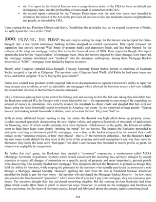    the first report by the Federal Reserve was a comprehensive study of the CRA to focus on default and
               delinquency rates, and the profitability of loans made in connection with CRA;
              the second report conducted by the Treasury Department over the next two years, was intended to
               determine the impact of the Act on the provision of services to low and moderate-income neighborhoods
               and people, as intended by CRA.

Upon signing the act, President Clinton said that it, "establishes the principles that, as we expand the powers of banks,
we will expand the reach of the CRA".

1999:      priming the pump: The next step in setting the stage for the harvest was to repeal the Glass-
Steagall Act, a law which introduced banking reforms designed to control speculation. This repeal removed the
separation that existed between Wall Street investment banks and depository banks and has been blamed for the
collapse of the subprime mortgage market that led to the Financial crisis of 2008. More important though: this repeal
opened the door for the “securitization” of mortgage loans. Once the barriers imposed by Glass-Steagall were removed,
the mortgage industry introduced new “products” into the American marketplace, among them Mortgage Backed
Securities or “MBS” - mortgage loans funded by hapless investors.

Shortly after Congress repealed Glass-Steagall, Treasury Secretary Robert Rubin, former co-chairman of Goldman
Sachs, accepted a top job at Citigroup. The previous year, Citigroup head Weill, told Rubin he had some important
news, and Rubin quipped, “You’re buying the government?”

Banks now created loan products which required little to no documentation to support a borrower’s ability to repay the
loan became easy to obtain, as well as adjustable rate mortgages which allowed the borrower to pay a low rate initially
but would later increase as the borrowers income increased...

Like a fisherman placing bait on the end of his fishing pole and waiting to fool the fish into taking this delectable bait,
the Banksters seduced We, the Sheeple with a more irresistible bait – the opportunity to earn money! By expanding the
amount of money in circulation, they cleverly relaxed the standards to obtain credit and dangled that bait over our
heads using the most historically sound investment in America: real estate. As we witnessed average people “flipping
houses” and making untold thousands of dollars, more of us took the bait. They now “had” us.

With so many additional buyers seeking to buy real estate, the demand was high which drove up property values.
Lenders accepted appraisals documenting the new, higher values, and approved hundreds of thousands of applications
for financing, most of which would normally have been declined. Unbeknownst to the public, the billions of dollars
spent to fund these loans were simply “priming the pump” for the harvest. The interest the Banksters pretended to
anticipate receiving as borrowers paid the mortgages, was a drop in the bucket compared to the amount they could
realize on the “insurance policies, or bets” they placed – that is, IF the borrowers defaulted... But the Banksters knew
the new loans would default for they were at the helm of the economy and could manipulate it any way they cared to.
Moreover, they knew the loans were “bad paper,” but didn’t care because they intended to realize profits so great, the
interest was negligible by comparison.

To further this shell game, the Banksters then created a “strawman” corporation, a smokescreen called MERS
(Mortgage Electronic Registration System) which would circumvent the recording fees normally charged by county
recorders to record all changes of ownership on a specific parcel of property and more importantly, prevent people
from discovering who actually funded their mortgage. This deception allowed the Banksters to pretend as though they
held the ability to foreclose, while reaping the payments by the investors who actually purchased the promissory note
through a Mortgage Backed Security. However, splitting the note from the lien is fraudulent because whomever
provided the funds to pay for your house - the investor who purchased the Mortgage Backed Security – by law, must
also possess the lien document “guarantee,” which states that if you don’t pay your mortgage, they can repossess your
house. The investors thought they had purchased something tangible. But the cunning devious Banksters had other
plans which would allow them to profit in numerous ways. However, to collect on the mortgages and foreclose on
American homes, the Servicers of the loans created, forged and fabricated phony documents, again committing fraud.

                                                           152
 