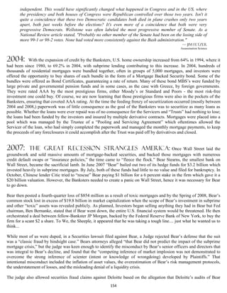 independent. This would have significantly changed what happened in Congress and in the US, where
       the presidency and both houses of Congress were Republican controlled over those two years. Isn't it
       quite a coincidence that these two Democratic candidates both died in plane crashes only two years
       apart, both just weeks before the elections? It's even more of a coincidence that both were very
       progressive Democrats. Wellstone was often labeled the most progressive member of Senate. As a
       National Review article stated, "Probably no other member of the Senate had been on the losing side of
       more 99-1 or 98-2 votes. None had voted more consistently against the Bush administration."
                                                                                                    — Jim Fetzer
                                                                                                   Assassination Science



2004:        With the expansion of credit by the Banksters, U.S. home ownership increased from 64% in 1994, where it
had been since 1980, to 69.2% in 2004, with subprime lending contributing to this increase. In 2004, hundreds of
thousands of residential mortgages were bundled together, often in groups of 5,000 mortgages, and investors were
offered the opportunity to buy shares of each bundle in the form of a Mortgage Backed Security bond. Some of the
bundles were offered as Bond Certificates, guaranteeing a rate of return. Many of these bond MBS’s were funded by
large private and governmental pension funds and in some cases, as the case with Greece, by foreign governments.
They were rated AAA by the most prestigious firms, either Moody’s or Standard and Poors - the most risk-free
investment one could buy. Of course, we are now learning that those prestigious firms were also in the pockets of the
Banksters, ensuring that coveted AAA rating. At the time the feeding frenzy of securitization occurred (mostly between
2004 and 2008,) paperwork was of little consequence as the goal of the Banksters was to securitize as many loans as
possible. Whether the loans were ever repaid was of no consequence for the Servicers and “Trusts” had nothing to lose;
the loans had been funded by the investors and insured by multiple derivative contracts. Mortgages were placed into a
pool which was managed by the Trustee of a “Pooling and Servicing Agreement” which oftentimes allowed the
Servicer of the loan, who had simply completed the paperwork and managed the monthly mortgage payments, to keep
the proceeds of any foreclosures it could accomplish after the Trust was paid off by derivatives and closed.


2007:       the great recession strangles america:                                           Once Wall Street laid the
groundwork and sold massive amounts of mortgage-backed securities, and backed those mortgages with numerous
credit default swaps or “insurance policies,” the time came to “fleece the flock.” Bear Stearns, the smallest bank on
Wall Street, became the sacrificial lamb. In June 2007 “Bear” bailed out two of its hedge funds for $3.2 billion which
invested heavily in subprime mortgages. By July, both of these funds had little to no value and filed for bankruptcy. In
October, Chinese lender Citic tried to “rescue” Bear paying $1 billion for a 6 percent stake in the firm which gave it a
$20 billion valuation. However, the Banksters needed to create a panic on Wall Street, hence it was necessary for Bear
to go down.

Bear then posted a fourth-quarter loss of $854 million as a result of toxic mortgages and by the Spring of 2008, Bear’s
common stock lost in excess of $19.8 billion in market capitalization when the scope of Bear’s investment in subprime
and other “toxic” assets was revealed publicly. As planned, Investors began selling anything they had in Bear but Fed
chairman, Ben Bernanke, stated that if Bear went down, the entire U.S. financial system would be threatened. He then
orchestrated a deal between fellow-Bankster JP Morgan, backed by the Federal Reserve Bank of New York, to buy the
firm for a scant $2 a share. To We, the Sheeple, it appeared that he was taking a tough line.... just what he wanted us to
think...

While most of us were duped, in a Securities lawsuit filed against Bear, a Judge rejected Bear’s defense that the suit
was a “classic fraud by hindsight case.” Bears attorneys alleged “that Bear did not predict the impact of the subprime
mortgage crisis,” but the judge was keen enough to identify the misconduct by Bear’s senior officers and directors that
was integral to Bear’s decline, and found that the “competing inference of market implosion was not demonstrated to
overcome the strong inference of scienter (intent or knowledge of wrongdoing) developed by Plaintiffs.” That
intentional misconduct included the inflation of asset values, the overestimation of Bear’s risk management protocols,
the understatement of losses, and the misleading denial of a liquidity crisis.

The judge also allowed securities fraud claims against Deloitte based on the allegation that Deloitte’s audits of Bear
                                                           154
 