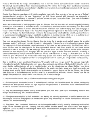 “were so deficient that the audit[s] amounted to no audit at all.” The opinion includes the Court’s acerbic observation
that although Deloitte certified Bear’s financials in 2006 and 2007 without discovering Bear’s true financial condition,
“JP Morgan discovered in the course of one weekend the overvaluation of assets and underestimation of risk exposure
in Bear Stearns' financial statements.”

Despite those facts, the mac-daddy of all bubbles was being burst. After Bear went down, “the cat was out of the bag,”
Mortgage-backed securities, the new “innovation” on Wall Street, coupled with thousands and thousands of
derivatives, (sometimes having as many as 50 “policies” on one mortgage) were going down... just what the Banksters
had planned for the past few hundred years.

As we discover the depth of fraud perpetrated upon We, Sheeple, there are those who still believe the propaganda they
are being fed by Wall Street to deflect the blame: This debacle was the borrowers fault because they used their homes
as ATM machines... Shame on them!!! The only reason that borrowers were unable to repay their loans/mortgages is
because of the “trickle-down theory.” The Banksters manipulated an expansion of the money supply which enabled
people to buy homes. But then the Banksters contracted that money supply which led to the Great Recession which led
to unemployment or underemployment, which led to a reduction in monthly income, which led to an inability to pay
mortgages because of SURVIVAL; feeding families and putting gas in cars is a higher priority.

That ruse was used to distract We, the Sheeple from the truth: for it was the credit default swaps, the so-called
‘insurance policies” held mostly by AIG, the majority taken out by Goldman Sachs, which brought the system down.
The mortgages in default only totaled a small percentage of the losses, but when you consider that Wall Street had bet
up to 50 times that the mortgages in the Mortgage-backed Security Pool Trusts would fail, the losses became
astronomical! On an average $200,000 mortgage, Wall Street would have been paid $8 million when borrowers
defaulted on their designed-to-fail mortgage! And the game was rigged to make sure most defaulted. According to
former Goldman Sachs analyst Nomi Prins, the bailout was not $700 billion but in reality $14.4 TRILLION!!! For Wall
Street was paid 100 cents on the dollar for the “bets” they placed. This enabled them to pay out multi-billion dollar
bonuses to their ‘best and brightest” crooks who just engineered what will soon be, the collapse of the world economy.

Bear in mind that in pure unadultered Capitalism, “If you play and lose, you go under,” the ideology purportedly
believed so fervently by the Banksters; the very reason they continue to pay billions of dollars to lobbyists who work to
ensure that the banking industry will not be regulated so they have free reign to rape and pillage. Had they been forced
to live by the sword of Capitalism, rather than Socialism for the wealthy, the banks would have simply gone under and
America would now be faced with restructuring our economy in a manner that serves We, the People – the highest
good. However, in the Bankster-owned world we now live in, you and I lose while they reap the “harvest” that We, the
Sheeple, have worked our entire lives for. And reap they did in numerous ways:

#1) they lowered the interest rates to such low rates that our economy grew and grew.

#2) they lured people into loans with little to no money down, falsified the loan applications, and told the unsuspecting
borrowers that if the payment became too high, they could always refinance as their homes would continue to increase
in value as real estate has historically done.

#3) they pre-sold mortgage-backed security bonds (which your loan was a part of) to unsuspecting investors who
thought they were buying AAA-rated investments.

#4) although the were required by their prospectus’ and pooling and servicing agreements to transfer both the note and
the mortgage lien to the mortgage-backed security trust pools, they instead kept the lien for themselves so they could
foreclose and make more money.

#5) they placed “bets”, sometimes 50 of them, on the mortgaged-backed security pools by purchasing credit default
swaps, called “insurance policies”, knowing that they planned to raise interest rates which would then trigger a
depression CAUSING many to lose their jobs which would result in massive mortgage defaults thus allowing them to
collect billions!

                                                          155
 