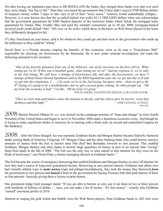 #6) after having our legislators pass laws to DE-REGULATE the banks, they merged these banks over and over until
they were simply “too big to fail.” Then they convinced the government that if they didn’t receive $700 Billion dollars
of taxpayer money within 3 days to take care of all of their “toxic assets,” America would undoubtedly collapse...
However, it is now known fact that the so-called bailout was really $13.3 TRILLION dollars when you acknowledge
that the government guaranteed the FDIC-backed deposits of the numerous banks which failed, the mortgage loans
guaranteed by Fannie Mae, Freddie Mac and paid the multiple (sometimes up to 50 per MBS [mortgage-backed
security] pool) credit default “bets” 100 cents on the dollar which those in the know on Wall Street placed on the loans
they deliberately designed to fail.

#7) they foreclosed on your home, sold it for whatever they could get and then went to the government who made up
the difference so they could be “whole.”

David Stern is a Florida attorney reaping the benefits of this economic crisis as he runs a “Foreclosure Mill”
responsible for churning out foreclosures by the thousands. He is now under criminal investigation, but made the
following statement to his investors:


       “One of my favorite questions from one of my believers, one of my investors on the first call-in, ‘What
       inning are we in? If this was a baseball game, what inning are we in?’ And my response is, we’re only
       in the 2nd inning. We still have 3 innings of foreclosures left, and after the foreclosures, we have 3
       innings of Real Estate Owned liquidation and as the REO liquidations pan out, we get into the re-fi and
       we get into the origination. [ . . . ] So yeah, we’re in the 2nd inning, but guess what - when we get to the
       9th inning, it’s going to be a doubleheader and we got a second game coming. So when people say, “Oh
       my God, the economy is bad!” I’m like, “Oh my God, it’s great.”
                                                       Www.americansunitedforjustice.org/stern.html.

       “Once to every man and nation comes the moment to decide, and the choice goes by forever ‘twixt that
       darkness and that light.’”                                               — James Russell Lowell
                                                                                                           1819-1891



2008: Barack Hussein Obama II (1961) was elected on the campaign promise of “hope and change” as forty-fourth
President of the United States and began to serve in November 2008 under a disastrous economic crisis. And though he
is trying to make significant strides in America, he is meeting with a brick wall: an owned and controlled Congress by
the Banksters.

2008:        After the Glass-Steagall Act was repealed, Goldman Sachs and Morgan Stanley became federally chartered
banks joining Bank of America, Citigroup, J.P. Morgan Chase and the other banking titans who could borrow massive
amounts of money from the Fed at interest rates Fed chief Ben Bernanke lowered to zero percent. This enabled
Goldman, Morgan Stanley and other banks to borrow large quantities of money at next to no interest thus “saving”
them from death in the fall of 2008. “The Fed was the only way to raise capital at that moment for they were on the
brink of insolvency," says Nomi Prins, a former managing director at Goldman Sachs. "

The Fed became the source of emergency borrowing that enabled Goldman and Morgan Stanley to stave off disaster for
now they had a source of long-term guaranteed income. Borrowing at zero percent interest, Goldman and others now
had virtually infinite ways to make money (rape and pillage).Incredulously, they took the money they borrowed from
the government at zero percent and loaned it back to the government by buying Treasury bills that paid interest of three
or four percent - basically giving them a license to print money.

One prominent hedge fund manager stated: "If you are able to borrow at zero, put it out there at two or three percent
with hundreds of billions of dollars — man, you can make a lot of money - It's free money" - exactly why Goldman
“earned” enormous profits in 2010.

Inherent to reaping the gold within that bubble were the Wall Street players, from Goldman Sachs to AIG who were

                                                           156
 