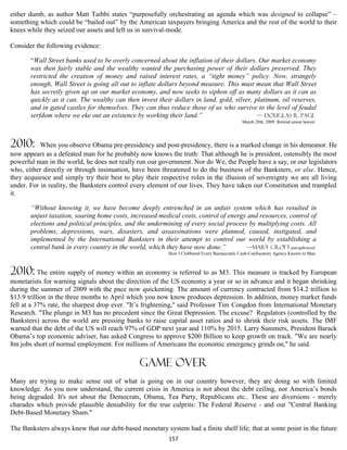 either dumb, as author Matt Taibbi states “purposefully orchestrating an agenda which was designed to collapse” –
something which could be “bailed out” by the American taxpayers bringing America and the rest of the world to their
knees while they seized our assets and left us in survival-mode.

Consider the following evidence:

       “Wall Street banks used to be overly concerned about the inflation of their dollars. Our market economy
       was then fairly stable and the wealthy wanted the purchasing power of their dollars preserved. They
       restricted the creation of money and raised interest rates, a “tight money” policy. Now, strangely
       enough, Wall Street is going all out to inflate dollars beyond measure. This must mean that Wall Street
       has secretly given up on our market economy, and now seeks to siphon off as many dollars as it can as
       quickly as it can. The wealthy can then invest their dollars in land, gold, silver, platinum, oil reserves,
       and in gated castles for themselves. They can thus reduce those of us who survive to the level of feudal
       serfdom where we eke out an existence by working their land.”                        — Douglas R. Page
                                                                                              March 28th, 2009 Retired union lawyer




2010:      When you observe Obama pre-presidency and post-presidency, there is a marked change in his demeanor. He
now appears as a defeated man for he probably now knows the truth: That although he is president, ostensibly the most
powerful man in the world, he does not really run our government. Nor do We, the People have a say, or our legislators
who, either directly or through insinuation, have been threatened to do the business of the Banksters, or else. Hence,
they acquiesce and simply try their best to play their respective roles in the illusion of sovereignty we are all living
under. For in reality, the Banksters control every element of our lives. They have taken our Constitution and trampled
it.

       “Without knowing it, we have become deeply entrenched in an unfair system which has resulted in
       unjust taxation, soaring home costs, increased medical costs, control of energy and resources, control of
       elections and political principles, and the undermining of every social process by multiplying costs. All
       problems, depressions, wars, disasters, and assassinations were planned, caused, instigated, and
       implemented by the International Banksters in their attempt to control our world by establishing a
       central bank in every country in the world, which they have now done.”         —Mary croft-paraphrased
                                                          How I Clobbered Every Bureaucratic Cash-Confiscatory Agency Known to Man



2010: The entire supply of money within an economy is referred to as M3. This measure is tracked by European
monetarists for warning signals about the direction of the US economy a year or so in advance and it began shrinking
during the summer of 2009 with the pace now quickening. The amount of currency contracted from $14.2 trillion to
$13.9 trillion in the three months to April which you now know produces depression. In addition, money market funds
fell at a 37% rate, the sharpest drop ever. "It’s frightening," said Professor Tim Congdon from International Monetary
Research. "The plunge in M3 has no precedent since the Great Depression. The excuse? Regulators (controlled by the
Banksters) across the world are pressing banks to raise capital asset ratios and to shrink their risk assets. The IMF
warned that the debt of the US will reach 97% of GDP next year and 110% by 2015. Larry Summers, President Barack
Obama’s top economic adviser, has asked Congress to approve $200 Billion to keep growth on track. "We are nearly
8m jobs short of normal employment. For millions of Americans the economic emergency grinds on," he said.

                                               Game over
Many are trying to make sense out of what is going on in our country however, they are doing so with limited
knowledge. As you now understand, the current crisis in America is not about the debt ceiling, nor America’s bonds
being degraded. It's not about the Democrats, Obama, Tea Party, Republicans etc.. These are diversions - merely
charades which provide plausible deniability for the true culprits: The Federal Reserve - and our "Central Banking
Debt-Based Monetary Sham."

The Banksters always knew that our debt-based monetary system had a finite shelf life; that at some point in the future
                                                          157
 