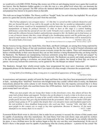 we would arrive at GAME OVER. Printing fake money out of thin air and charging interest was a game that would not
last forever. But the Banksters hidden agenda is to take this ruse to a new global level where they can dominate the
world. As you may have guessed: The IMF utilizes the identical debt-based system ensuring the Banksters stronghold
and perpetual free interest to be paid to them on that debt.

This truth can no longer be hidden. The illusory world we “bought” hook, line and sinker, has imploded. We are all just
pawns in a game that cleverly distracts you and I from the real truth.

       “The Fed has adopted a very arrogant stance – it’s like they’ve carved out this realm for themselves and
       they are beyond the pale. It was sold to the people on the basis that we needed an independent central
       bank so that money would not be manipulated by political interests. But in actuality, it has enabled the
       manipulation of money by political interests, so what we have at this stage is a central banking
       debt/money system that has spread all over the world. Virtually every country in the world has a central
       bank and the collusion between bankers and politicians amount to this: the bankers get to lend money at
       a rate of interest (money that they create through a few bookkeeping entries) and the politicians get to
       spend as much money as they want, without regard to tax revenues, and that money will be monetized by
       the central bank, if necessary.”                                                  — Thomas Greco, Jr.
                                                       Beyond The Matrix by Patricia Cori in a chapter entitled “The End of Money” pg 367


Decent America-loving citizens like Sarah Palin, Glen Beck, and Rush Limbaugh, are among those being exploited by
the Banksters to fan the flames of fear and resentment among We, the Sheeple. In a world of limited information and
bountiful lies, they, and the Democrats falsely accuse everyone except the true culprits. These well-intentioned people
believe wholeheartedly in their cause because they can see that America is being threatened but they are being used by
the Banksters. The Banksters are manipulating American sentiments using their strategy of “divide and conquer” by
inciting the Democrats against the Republicans to a fevered pitch. The Banksters are purely and simply pouring fuel on
a fire and cunningly igniting a revolution, not aimed them, the true culprits, but instead at those they are using as
patsies. And at any moment this controversy can be ignited for We, the Sheeple are indeed “mad as hell”

The Banksters, through their wholly-owned media, have programmed the most naive Americans with repetitive
propaganda phrases for the Banksters know that if you repeat a lie often enough, it becomes the accepted truth..

       “A long habit of not thinking a thing wrong gives it a superficial appearance of being right.”
                                                                                                               — Thomas Paine

In unawareness and ignorance, people will point the finger and blame those they have been programmed to believe are
at fault... including those “dead-beat” borrowers who bought homes they couldn’t afford when in reality, the Banksters
meticulously planned this entire scheme to rob America blind. But they have the majority convinced that it is those
over-extended borrowers faults who used their homes like ATM machines. And if you now believe that, I’ve got some
great swamp land I can sell you...

       “When you meet people who are losing their homes in this foreclosure crisis, they almost all have the
       same look of deep shame and anguish. Nowhere else on the planet is it such a crime to be down on your
       luck, even if you were put there by some of the world's richest banks, which continue to rake in record
       profits purely because they got a big fat handout from the government. That's why one banker CEO after
       another keeps going on TV to explain that despite their own deceptive loans and fraudulent paperwork,
       the real problem is these deadbeat homeowners who won't pay their “xxxxing” bills. And that's why
       most people in this country are so ready to buy that explanation. Because in America, it's far more
       shameful to owe money than it is to steal it.”                                          — Matt taibbi
                                                                                                                          Rolling Stone


Economist Robert Reich wrote in Aftershock, that in order for an economy to succeed, the citizens of that country must
be capable of purchasing what they manufacture. He cited Henry Ford who took drastic steps and paid his workers
three times the amount that other factory workers were being paid at the time. And though he was initially ridiculed by
his peers, it was a brilliant move for the workers began to buy the very cars they were manufacturing! At the core of
Reich’s thesis is that people must be capable of purchasing what the country produces – a premise he has coined “the
                                                           158
 