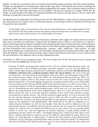 bargain.” In order for an economy to thrive, its citizens must be paid enough to purchase what their country produces.
If people are unemployed or not being paid a high enough wage, there is NO demand and everyone, including the
wealthiest, suffers. The economy of a country cannot be supported by the wealthy. They are paid too much to be able to
spend all they earn which takes that money out of circulation. This puts the economy in a tailspin UNTIL We, the
People, are paid enough to buy things. For spending stimulates the economy and puts money in the tax coffers thus
allowing us to help those who are less fortunate.

The Banksters are not taking their foot off the gas either for The Federal Reserve, which wrote the consumer protection
laws that people are now trying to use as a foreclosure defense, are now being rewritten so that these foreclosures can
be enacted as soon as possible.

       "At the depths of the worst foreclosure crisis since the Great Depression, we are surprised that the Fed
       has proposed rules that would eviscerate the primary protection homeowners currently have to escape
       abusive loans and avoid foreclosure: the extended right of rescission."


Author Matt Taibbi observed the same thing in foreclosure courtrooms where judges are trying to process as many of
these cases as possible on a daily basis. It appears that the Bankster plan to bring us to our knees so we beg for a
solution which means that the majority of people must be hurting through whatever means they have at their disposal to
rob us of our security and all we have worked our entire lives for which includes repossessing our homes... annihilating
any form of protection such as unions, eliminating jobs... pensions... credit... health care... social security... for when
these security blankets are cut off at the knees, We, the People will then beg for the solution and breathe a sigh of relief
when the Banksters offer a one-world government with a central Federal Reserve-type bank at its core which ensures
the total domination of the Banksters and we as their indentured servants.

On October 25, 2008 Newsweek magazine wrote: “We Need a Bank of the World: The financial crisis is global, and
only an international central bank can deal with it”:

       If George W. Bush's upcoming global summit on how to fix the world's broken financial system—an
       event proposed by several European presidents and prime ministers—is to be a serious effort, the
       leaders should begin laying the groundwork for establishing a global central bank. The idea of such an
       institution would have been a political nonstarter before the current debacle. The crises of the last
       several decades—the Latin American debt meltdown in the early 1980’s, the stock-market crash in 1987,
       the savings and loan collapse of the early 1990’s, the Asian financial blowup of the late 1990’s, the
       Internet-stock collapse earlier in this decade—did not involve the extent of global linkages among
       financial institutions or the mind-boggling consequences of complex securities that we are seeing today.
       In none of these previous blowups did the global credit system shut down, as it did in recent weeks; in
       none did governments in both the industrialized and developing world intervene so massively, coming
       close to nationalizing the entire global banking system. And in none was it so clear that there is no
       effective governing authority at the center of global finance. There was a time when the U.S. Federal
       Reserve played this role, as the prime financial institution of the world's most powerful economy,
       overseeing the one global currency. But with the growth of capital markets, the rise of currencies like
       the euro and the emergence of powerful players such as China, the shift of wealth to Asia and the
       Persian Gulf and, of course, the deep-seated problems in the American economy itself, the Fed no
       longer has the capability to lead singlehandedly. After World War II, the IMF was designed to be a
       central financial institution, too. But over the decades it has had less and less influence on the rich
       industrialized nations. Its credibility with Asia and Latin America has also waned. It is still involved in
       bailouts for countries such as Iceland and Pakistan, but its once central role in protecting global
       stability is clearly over. And most important, its political legitimacy is deeply flawed, because its
       management structure reflects the 1950’s, with Belgium having more voting power than China. In the
       future, a global central bank is needed to oversee the rudderless global financial system. There are a
       number of critical functions it could perform. It could be the lead regulator of big global financial
       institutions, such as Citigroup or Deutsche Bank, whose activities spill across borders. It could monitor
       risks that are building in the global market and create an early-warning system that alerts banks and
                                                            159
 