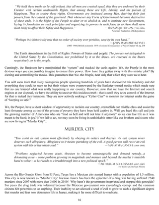 “We hold these truths to be self evident, that all men are created equal, that they are endowed by their
       Creator with certain unalienable Rights, that among these are Life, Liberty, and the pursuit of
       Happiness. That to secure these rights, Governments are instituted among Men, deriving their just
       powers from the consent of the governed. That whenever any Form of Government becomes destructive
       of these ends, it is the Right of the People to alter or to abolish it, and to institute new Government,
       laying its foundation on such principles and organizing its powers in such form, as to them shall seem
       most likely to affect their Safety and Happiness.”                        —Thomas Jefferson (1743–1826)
                                                                                                     American Declaration of Independence



       “Perhaps it is historically true that no order of society ever perishes, save by its own hand.”
                                                                                                   — John Maynard Keynes
                                                    (1883–1946) British economist 1919- Economic Consequences of Peace Chapter VI, pg .238


       The Tenth Amendment in the Bill of Rights: Powers of States and people: The powers not delegated to
       the United States by the Constitution, nor prohibited by it to the States, are reserved to the States
       respectively, or to the people.

Cunningly, the Banksters have manipulated the “system” and stacked the cards against We, the People in the most
devious ways you can possibly imagine to ensure their power. How have they gotten away with this sinister plot? By
owning and controlling the media. This guarantees that We, the People, hear only that which they want us to hear.

You will soon learn that many courageous people spanning hundreds of years have discovered this treachery and did
everything they could to warn us but their voices were overpowered by the Bankster-owned media which made sure
that no one learned what was really happening in our country. However, now that we have the Internet and search
engines at our disposal, we have the ability to uncover this insidious truth - that is until they seize control of the Internet
for that is indeed their intention. They are now actively seeking a “Cyber Czar” to monitor the Internet under the guise
of “keeping us safe.”

We, the People, have a short window of opportunity to reclaim our country, reestablish our middle-class and assist the
least fortunate among us out of the prisons of poverty they have been held captive in. Will you heed this call and join
the growing number of Americans who are “mad as hell and will not take it anymore” so we can live life as it was
meant to be lived; in joy? If we fail to act, we may soon be living in unthinkable terror like our brothers and sisters who
are now living in “Murder City”...

                                                  Murder city

       “You assist an evil system most effectively by obeying its orders and decrees. An evil system never
       deserves such allegiance. Allegiance to it means partaking of the evil. A good person will resist an evil
       system with his or her whole soul.”                                      — Mahatma Gandhi (1869–1948)


       “Problems neglected become acute, threaten to become unmanageable and demand remedy...a
       detonating issue – some problem growing in magnitude and menace and beyond the market’s invisible
       hand to solve – at last leads to a breakthrough into a new political epoch.”
                                                                                      —Arthur M. Schlesinger (1917–2007)
                                                                                                            The Cycles of American History


Across the Rio Grande River from El Paso, Texas lies a Mexican city named Juarez with a population of 1.5 million.
This city is now known as “Murder City” because Juarez has been the epicenter of a drug war having suffered 7540
murders since 2007 with more than 3,000 in 2010! Why hasn’t the government intervened and stopped this genocide?
For years the drug trade was tolerated because the Mexican government was exceedingly corrupt and the common
citizens felt powerless to do anything. Their inability to act allowed a seed of evil to grow to such a significant degree
that murder and fear now dominates life in Juarez, making it far more difficult to eradicate.

                                                                16
 