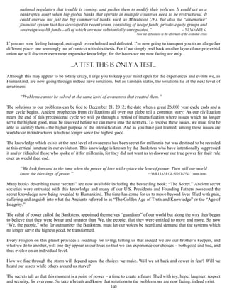 national regulators that trouble is coming, and pushes them to modify their policies. It could act as a
       bankruptcy court when big global banks that operate in multiple countries need to be restructured. It
       could oversee not just the big commercial banks, such as Mitsubishi UFJ, but also the "alternative"
       financial system that has developed in recent years, consisting of hedge funds, private-equity groups and
       sovereign wealth funds—all of which are now substantially unregulated.”                    – Newsweek
                                                                            Now out of business in the aftermath of the economic crisis


If you are now feeling betrayed, outraged, overwhelmed and defeated, I’m now going to transport you to an altogether
different place; one seemingly out of context with this thesis. For if we simply peel back another layer of our proverbial
onion we will discover even more expansive knowledge, for the issues we are now facing are only...

                                     ...a test. this is only a test...
Although this may appear to be totally crazy, I urge you to keep your mind open for the experiences and events we, as
Humankind, are now going through indeed have solutions, but as Einstein states, the solutions lie at the next level of
awareness:

       “Problems cannot be solved at the same level of awareness that created them.”

The solutions to our problems can be tied to December 21, 2012; the date when a great 26,000 year cycle ends and a
new cycle begins. Ancient prophecies from civilizations all over our globe tell a common story: As our civilization
nears the end of this precessional cycle we will go through a period of intensification where issues which no longer
serve the highest good, must be resolved before we can move into the next era. To resolve these issues, we must first be
able to identify them - the higher purpose of the intensification. And as you have just learned, among these issues are
worldwide infrastructures which no longer serve the highest good.

The knowledge which exists at the next level of awareness has been secret for millennia but was destined to be revealed
at this critical juncture in our evolution. This knowledge is known by the Banksters who have intentionally suppressed
it and/or ridiculed those who spoke of it for millennia, for they did not want us to discover our true power for their rule
over us would then end.

       “We look forward to the time when the power of love will replace the love of power. Then will our world
       know the blessings of peace.”                                          —William Gladstone (1809-1898)

Many books describing these “secrets” are now available including the bestselling book: “The Secret.” Ancient secret
societies were entrusted with this knowledge and many of our U.S. Presidents and Founding Fathers possessed the
secret knowledge now being revealed to Humankind. The time has come for us to move beyond lives filled with pain,
suffering and anguish into what the Ancients referred to as “The Golden Age of Truth and Knowledge” or the “Age of
Integrity.”

The cabal of power called the Banksters, appointed themselves “guardians” of our world but along the way they began
to believe that they were better and smarter than We, the people; that they were entitled to more and more. So now
“We, the people,” who far outnumber the Banksters, must let our voices be heard and demand that the systems which
no longer serve the highest good, be transformed.

Every religion on this planet provides a roadmap for living; telling us that indeed we are our brother’s keepers, and
what we do to another, will one day appear in our lives so that we can experience our choices – both good and bad, and
thus evolve on an individual level.

How we fare through the storm will depend upon the choices we make. Will we sit back and cower in fear? Will we
hoard our assets while others around us starve?

The secrets tell us that this moment is a point of power – a time to create a future filled with joy, hope, laughter, respect
and security, for everyone. So take a breath and know that solutions to the problems we are now facing, indeed exist.
                                                            160
 