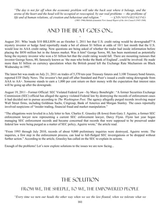 “The day is not far off when the economic problem will take the back seat where it belongs, and the
       arena of the heart and the head will be occupied or reoccupied, by our real problems — the problems of
       life and of human relations, of creation and behaviour and religion.”       — John Maynard Keynes
                                                       (1883–1946) British economist First Annual Report of the Arts Council (1945-1946)




                                 And the beat goes on...
                                           -
August 201: Who 'made $10 BILLION on an October 1, 2011 bet that U.S. credit rating would be downgraded'?“A
mystery investor or hedge fund reportedly made a bet of almost $1 billion at odds of 10/1 last month that the U.S.
would lose its AAA credit rating. Now questions are being asked of whether the trader had inside information before
placing the $850 million bet in the futures market. Was it him? George Soros, 80, has been mentioned as potentially
being the mystery investor who won a $1 billion bet that the credit rating would fall. There are mounting rumours that
investor George Soros, 80, famously known as ‘the man who broke the Bank of England’, could be involved. He made
more than $1 billion on currency speculation when the British pound left the Exchange Rate Mechanism on Black
Wednesday in 1992.

The latest bet was made on July 21, 2011 on trades of 5,370 ten-year Treasury futures and 3,100 Treasury bond futures,
reported ETF Daily News. The investor’s bet paid off after Standard and Poor’s issued a credit rating downgrade from
AAA to AA+. Someone stands to earn a 1,000 per cent return on their money with the expectation that interest rates
will be going up after the downgrade.

August 19, 2011 - Former Official: SEC Violated Federal Law - by Marcy Bonebright : “A former Securities Exchange
Commission (SEC) official has alleged the agency violated Federal law by destroying the records of enforcement cases
it had decided not to pursue according to The Washington Post. The agency allegedly purged records involving major
Wall Street firms, including Goldman Sachs, Citigroup, Bank of America and Morgan Stanley. The cases reportedly
involved suspicions of “insider trading, financial fraud and market manipulation.”

“The allegations were leveled in a July letter to Sen. Charles E. Grassley (R-Iowa) from Gary J. Aguirre, a former SEC
enforcement lawyer now representing a current SEC enforcement lawyer, Darcy Flynn. Flynn last year began
managing SEC enforcement records and became concerned that records that were supposed to be preserved under
federal law were being purged as a matter of SEC policy, Aguirre wrote,” the article read.

“From 1993 through July 2010, records of about 9,000 preliminary inquiries were destroyed, Aguirre wrote. The
inquiries, a first step in the enforcement process, can lead to full-fledged SEC investigations or be dropped without
further action.” According to the article, Grassley has called on the SEC to explain its actions.

Enough of the problems! Let’s now explore solutions to the issues we are now facing...




                                            THE SOLUTION
            FROM WE, THE SHEEPLE, TO WE, THE EMPOWERED PEOPLE
       “Every time we turn our heads the other way when we see the law flouted, when we tolerate what we
                                                          161
 