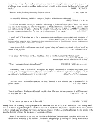 know to be wrong, when we close our eyes and ears to the corrupt because we are too busy or too
       frightened, when we fail to speak up and speak out, we strike a blow against freedom and decency and
       justice.”                                                                      — Robert F. Kennedy

       “One who trades freedom for security deserves neither.”                                                                 — Ben Franklin


       “The only thing necessary for evil to triumph is for good men/women to do nothing.”
                                                                                                                 —Edmund Burke 1729—1797

       “The Matrix states that we are just batteries – the energy to fuel the pleasure of the Global Elite. When
       one is born into slavery, one tends not to question it. The Banksters sole weapon is FEAR which is what
       has kept us playing this game – chasing the almighty buck, believing that if we had $$$ we would then
       be secure, happy, and carefree. The only way to win this game is not to play.”           — Mary croft


       “A small body of determined spirits fed by an unquenchable faith in their mission can alter the course of
       history.”                                           — Mohandas Karamchand Gandhi (1869 –1948)
       Pre-eminent political and spiritual leader of India during the Indian independence movement. He pioneered resistance to tyranny through mass civil
       disobedience, a philosophy firmly founded upon total nonviolence.


       “I hold it that a little rebellion now and then is a good thing, and as necessary in the political world as
       storms in the physical.”                                                            – Thomas Jefferson



       “I was asked – but there no words... ‘What had I done to benefit or advance the human race?”
                                                                                                               — Sogyal Rinpoche (1947-)
                                                                                         a Tibetan Dzogchen Lama -The Tibetan Book of Living and Dying


       “Power concedes nothing without demand.”                                                     — Frederick Douglass (1818 – 1895)


       “This country, with its institutions, belongs to the people who inhabit it. Whenever they shall grow
       weary of the existing government, they can exercise their constitutional right of amending it, or their
       revolutionary right to dismember or overthrow it."                   — Abraham Lincoln, First Inaugural



       “It does not require a majority to prevail, but rather an irate, tireless minority keen to set brush fires in
       people's minds.”                                                                        — Samuel Adams



       "America will never be destroyed from the outside. If we falter and lose our freedoms, it will be because
       we destroyed ourselves."                                                         — Abraham Lincoln



       “Be the change you want to see in the world.”                                                                     — Mahatma Gandhi

Money allows the necessary exchange of goods and services within our world; it is a measure of value. Money doesn’t
need to be backed by gold or any finite substance we deem to be of value. If you and I agree that shells, beads, notched
sticks or printed paper greenbacks have value, our agreement gives it value. As you have learned, it is the control of the
quantity of money which is the true cause of economic problems.

       “Money is the creature of law, and the creation of the original issue of money should be maintained as
       the exclusive monopoly of the National Government. The privilege of creating and issuing money is not
                                                                             162
 