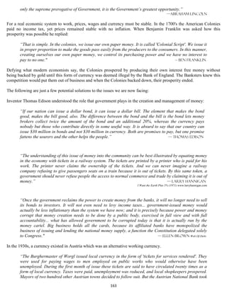 only the supreme prerogative of Government, it is the Government’s greatest opportunity.”
                                                                                                —Abraham lincoln

For a real economic system to work, prices, wages and currency must be stable. In the 1700's the American Colonies
paid no income tax, yet prices remained stable with no inflation. When Benjamin Franklin was asked how this
prosperity was possible he replied:

       “That is simple. In the colonies, we issue our own paper money. It is called 'Colonial Script'. We issue it
       in proper proportion to make the goods pass easily from the producers to the consumers. In this manner,
       creating ourselves our own paper money, we control its purchasing power and we have no interest to
       pay to no one."                                                                         — Ben franklin

Defying what modern economists say, the Colonies prospered by producing their own interest free money without
being backed by gold until this form of currency was deemed illegal by the Bank of England. The Banksters knew this
competition would put them out of business and when the Colonies backed down, their prosperity ended.

The following are just a few potential solutions to the issues we are now facing:

Inventor Thomas Edison understood the role that government plays in the creation and management of money:

       “If our nation can issue a dollar bond, it can issue a dollar bill. The element that makes the bond
       good, makes the bill good, also. The difference between the bond and the bill is the bond lets money
       brokers collect twice the amount of the bond and an additional 20%, whereas the currency pays
       nobody but those who contribute directly in some useful way. It is absurd to say that our country can
       issue $30 million in bonds and not $30 million in currency. Both are promises to pay, but one promise
       fattens the usurers and the other helps the people.”                              — Thomas Edison




       “The understanding of this issue of money into the community can be best illustrated by equating money
       in the economy with tickets in a railway system. The tickets are printed by a printer who is paid for his
       work. The printer never claims the ownership of the tickets. And we can never imagine a railway
       company refusing to give passengers seats on a train because it is out of tickets. By this same token, a
       government should never refuse people the access to normal commerce and trade by claiming it is out of
       money.”                                                                           — Larry hannigan
                                                                          I Want the Earth Plus 5% (1971) www.larryhannigan.com




       “Once the government reclaims the power to create money from the banks, it will no longer need to sell
       its bonds to investors. It will not even need to levy income taxes... government-issued money would
       actually be less inflationary than the system we have now; and it is precisely because power and money
       corrupt that money creation needs to be done by a public body, exercised in full view and with full
       accountability... what has allowed government to be corrupted today is that it is actually run by the
       money cartel. Big business holds all the cards, because its affiliated banks have monopolized the
       business of issuing and lending the national money supply, a function the Constitution delegated solely
       to Congress."                                                                 — Ellen Brown Web Of Debt

In the 1930s, a currency existed in Austria which was an alternative working currency.

       “The Burghermaster of Worgl issued local currency in the form of 'tickets for services rendered'. They
       were used for paying wages to men employed on public works who would otherwise have been
       unemployed. During the first month of issue these tickets are said to have circulated twenty times as a
       form of local currency. Taxes were paid, unemployment was reduced, and local shopkeepers prospered.
       Mayors of two hundred other Austrian towns decided to follow suit. But the Austrian National Bank took
                                                           163
 