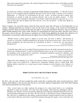 legal action against the experiment. The Austrian Supreme Court decided in favor of the Bank, and the
       innovation was squashed.”                                                          —David Weston
                                                                                                                     The Living Economy




       To restore our country’s economy, Congressman Wright Patman recommended: “1) That the Federal
       Reserve Act be repealed and the legitimate functions of the Fed be made a division of the Treasury
       Department. 2) That the U.S. Government be the sole “coiner” of money and that it simply issue
       Greenbacks as needed to make the economy flourish, and to pay for public projects. 3) That
       fractionalized reserve banking be abolished. Local banks would be permitted to loan only on a 1 to 1
       ratio of what they had on deposit and then only for a low rate of interest. 4) That local Banks be
       regulated again.”

There is another very successful system which has been used for more than 150 years in Switzerland that we can
emulate: Although politicians are elected to carry out the needs of the country, if the citizens of Switzerland are
unhappy with how things are being run they have the right to reverse their parliament's decisions. They are required to
gather 50,000 signatures from voters within 100 days of a questionable law going into effect, and then every voter in
the country votes on this law. This process is referred to as a 'brake' being applied by the people. How effective is it?
Switzerland is economically stable and enjoys the highest Gross National Product (GNP) per head in Europe.

       “Whether money is metal, paper or digital, is not the issue, the issue is interest. The function of
       currency is to provide a trading mechanism for the barter of real assets and services. There can be no
       interest charged for the mere provision of a mechanism to barter. A service fee, yes, but interest,
       absolutely not.”                                                                   — Clive Boustred
                                                        Founder, Chairman & CEO InfoTelesys & Chairman of Liberty For Life Association


       “Could this huge debt issue be avoided if the government took over the banks and netted out the losses
       between the constituent parts? A staid socialized financial sector run by civil servants is preferable to
       the gambling casino of greed-driven, innovative, unregulated capitalism operated by banksters who
       have caused crisis throughout the world.”                                      — Paul Craig Roberts
                                                                                    President Reagan’s Assistant Secretary of the Treasury
                                                               Counterpunch article on 3-26-09 “Is the Bail Out Breeding a Bigger Crisis”


       “Repeal the entire Banking Act of 1933, and Austrian School economists will cheer, especially if the
       current system were replaced by a 100%-reserve competitive banking with no central bank. That
       banking reform would give us a sound money system, meaning no more business cycle, bailouts, or
       inflation.”                                                      — Llewellyn H. Rockwell, Jr.




                                MORE STATES MAY CREATE PUBLIC BANKS


                                               Ellen Brown - May 13, 2010

By 2011, only one state will have escaped the credit crunch that is pushing other states toward insolvency: North
Dakota. North Dakota is also the only state that has its own bank, making it independent of the Wall Street banking
crisis that has infected the rest of the country.

       “Now, several states are either studying the prospects of a state-owned bank or are considering
       legislation to make one possible. Five states have bills pending—Massachusetts, Washington, Illinois,
       Michigan, and Virginia. In April, documentary filmmaker and Virginia resident Bill Still showed his new
       award-winning documentary on the topic, The Secret of Oz, to the Missouri House of Representatives.
       Rep. Allen Icet, a candidate for state auditor, proposed using the Virginia proposal as part of a study on
       a state bank in Missouri and said he would hold committee hearings this summer. Also in mid-April, the

                                                           164
 