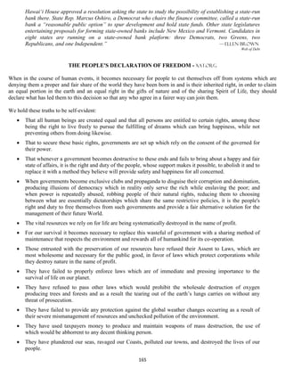 Hawai‘i House approved a resolution asking the state to study the possibility of establishing a state-run
       bank there. State Rep. Marcus Oshiro, a Democrat who chairs the finance committee, called a state-run
       bank a “reasonable public option” to spur development and hold state funds. Other state legislatures
       entertaining proposals for forming state-owned banks include New Mexico and Vermont. Candidates in
       eight states are running on a state-owned bank platform: three Democrats, two Greens, two
       Republicans, and one Independent.”                                                    — Ellen Brown
                                                                                                             Web of Debt



                           THE PEOPLE'S DECLARATION OF FREEDOM - xat.org

When in the course of human events, it becomes necessary for people to cut themselves off from systems which are
denying them a proper and fair share of the world they have been born in and is their inherited right, in order to claim
an equal portion in the earth and an equal right in the gifts of nature and of the sharing Spirit of Life, they should
declare what has led them to this decision so that any who agree in a fairer way can join them.

We hold these truths to be self-evident:
      That all human beings are created equal and that all persons are entitled to certain rights, among these
       being the right to live freely to pursue the fulfilling of dreams which can bring happiness, while not
       preventing others from doing likewise.
      That to secure these basic rights, governments are set up which rely on the consent of the governed for
       their power.
      That whenever a government becomes destructive to these ends and fails to bring about a happy and fair
       state of affairs, it is the right and duty of the people, whose support makes it possible, to abolish it and to
       replace it with a method they believe will provide safety and happiness for all concerned.
      When governments become exclusive clubs and propaganda to disguise their corruption and domination,
       producing illusions of democracy which in reality only serve the rich while enslaving the poor; and
       when power is repeatedly abused, robbing people of their natural rights, reducing them to choosing
       between what are essentially dictatorships which share the same restrictive policies, it is the people's
       right and duty to free themselves from such governments and provide a fair alternative solution for the
       management of their future World.
      The vital resources we rely on for life are being systematically destroyed in the name of profit.
      For our survival it becomes necessary to replace this wasteful of government with a sharing method of
       maintenance that respects the environment and rewards all of humankind for its co-operation.
      Those entrusted with the preservation of our resources have refused their Assent to Laws, which are
       most wholesome and necessary for the public good, in favor of laws which protect corporations while
       they destroy nature in the name of profit.
      They have failed to properly enforce laws which are of immediate and pressing importance to the
       survival of life on our planet.
      They have refused to pass other laws which would prohibit the wholesale destruction of oxygen
       producing trees and forests and as a result the tearing out of the earth’s lungs carries on without any
       threat of prosecution.
      They have failed to provide any protection against the global weather changes occurring as a result of
       their severe mismanagement of resources and unchecked pollution of the environment.
      They have used taxpayers money to produce and maintain weapons of mass destruction, the use of
       which would be abhorrent to any decent thinking person.
      They have plundered our seas, ravaged our Coasts, polluted our towns, and destroyed the lives of our
       people.

                                                            165
 