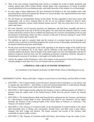    They at this time continue transporting large Armies to complete the works of death, desolation and
       tyranny against other fellow human beings, already begun with circumstances of Cruelty & perfidy
       scarcely paralleled in the most barbarous ages, and totally unworthy of the attitude of a civilised people.
      In every stage of these Oppressions We have Petitioned for Redress in the most humble terms with
       peaceful protests which have spanned the World over several decades. Our repeated Petitions have been
       answered only by repeated injury.
      We, the People are interdependent beings on this planet. We have appealed to their native justice and
       magnanimity, and we have conjured them by the ties of our common kindred to disavow these
       irresponsible destructive actions which threaten human survival. They have been deaf to the voice of
       justice and reason.
      We must, therefore, out of necessity, proclaim our Separation, and hold them, incapable and bent on
       their own destruction at the risk of all life on this planet. We claim back the authority which we vested
       in them and declare ourselves free to establish real democracy for everyone concentrating on the use and
       development of technology which can allow everyone to take part in decision making on issues which
       concern their welfare and everyday life.
      We establish our right to a people's bank and the creation of a currency based on the principals of
       colonial script, to provide in controlled proportion the social services of the people, eliminating the need
       for taxation and borrowing from central banks.
      We the peace and life loving people of the Earth, appealing to the Supreme Judge of the world for the
       rectitude of our intentions, do, in the Name, and by Authority of the good People of This World,
       solemnly publish and declare, that the People of the Earth ought to be Free and Independent and that all
       political connection between them and the established government institutions formerly entrusted to
       maintaining the resources of our planet, is and ought to be totally dissolved.
      And for the support of this Declaration, with a firm reliance on the protection of divine Providence, we
       mutually pledge to each other our Lives, our Fortunes and our sacred Honor.

                           A PROPOSAL FOR A REAL ECONOMIC DEMOCRACY

                An Amendment to the Federal Constitution: by Mark Walter Evans @ PaleoProgressives.org



AMENDMENT XXVIII: Money and Credit - Congress Asserts Power to Coin Money, and Emit Bills of Credit

      [SECTION 1.] The Congress hereby asserts the power, granted in this Constitution, to coin money, and
       to regulate the value thereof. - And further, to emit non-interest-bearing bills of credit directly through
       the Treasury Department (on the Credit, and in the Name of the People).
      [SECTION 2.] The Congress hereby authorizes the Treasury to issue a sufficient quantity of "dollars" to
       purchase back the capital stock of the Federal Reserve Bank from the private owners, by eminent
       domain.
      [SECTION 3.] The Federal Reserve Bank shall henceforth be subsumed into the Treasury, and function
       as a Sub-Treasury Central Bank of issue. Henceforth they shall be one institution, and be called,
       formally, the Treasury of the Common-wealth of the United States of America, or commonly, "The
       Treasury of Common-wealth."
      [SECTION 4.] The Treasury of Common-wealth, as the fountainhead of Credit-Creation in the nation
       shall henceforth issue as Money only non-interest- bearing Notes, and Mint coins of pure Specie,
       stamped with their weight and fineness. The books, accounts and records of the Treasury shall
       continually be open to public scrutiny.
      [SECTION 5.] The Treasury of Common-wealth shall honor, and continue to pay (by means of non-
                                                           166
 