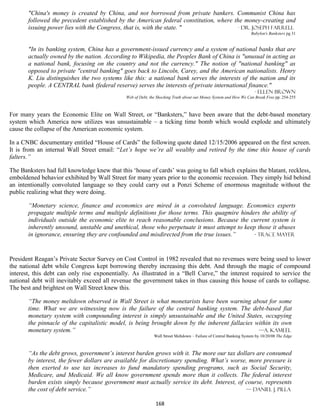 "China's money is created by China, and not borrowed from private bankers. Communist China has
       followed the precedent established by the American federal constitution, where the money-creating and
       issuing power lies with the Congress, that is, with the state. "                 - Dr. Joseph Farrell
                                                                                                                   Babylon's Banksters pg 31


       "In its banking system, China has a government-issued currency and a system of national banks that are
       actually owned by the nation. According to Wikipedia, the Peoples Bank of China is "unusual in acting as
       a national bank, focusing on the country and not the currency." The notion of "national banking" as
       opposed to private "central banking" goes back to Lincoln, Carey, and the American nationalists. Henry
       K. Liu distinguishes the two systems like this: a national bank serves the interests of the nation and its
       people. A CENTRAL bank (federal reserve) serves the interests of private international finance."
                                                                                                                     - Ellen Brown
                                              Web of Debt, the Shocking Truth about our Money System and How We Can Break Free pp. 254-255



For many years the Economic Elite on Wall Street, or “Banksters,” have been aware that the debt-based monetary
system which America now utilizes was unsustainable – a ticking time bomb which would explode and ultimately
cause the collapse of the American economic system.

In a CNBC documentary entitled “House of Cards” the following quote dated 12/15/2006 appeared on the first screen.
It is from an internal Wall Street email: “Let’s hope we’re all wealthy and retired by the time this house of cards
falters.”

The Banksters had full knowledge knew that this ‘house of cards’ was going to fall which explains the blatant, reckless,
emboldened behavior exhibited by Wall Street for many years prior to the economic recession. They simply hid behind
an intentionally convoluted language so they could carry out a Ponzi Scheme of enormous magnitude without the
public realizing what they were doing.

       “Monetary science, finance and economics are mired in a convoluted language. Economics experts
       propagate multiple terms and multiple definitions for those terms. This quagmire hinders the ability of
       individuals outside the economic elite to reach reasonable conclusions. Because the current system is
       inherently unsound, unstable and unethical, those who perpetuate it must attempt to keep those it abuses
       in ignorance, ensuring they are confounded and misdirected from the true issues.”       - Trace Mayer



President Reagan’s Private Sector Survey on Cost Control in 1982 revealed that no revenues were being used to lower
the national debt while Congress kept borrowing thereby increasing this debt. And through the magic of compound
interest, this debt can only rise exponentially. As illustrated in a “Bell Curve,” the interest required to service the
national debt will inevitably exceed all revenue the government takes in thus causing this house of cards to collapse.
The best and brightest on Wall Street knew this.

       “The money meltdown observed in Wall Street is what monetarists have been warning about for some
       time. What we are witnessing now is the failure of the central banking system. The debt-based fiat
       monetary system with compounding interest is simply unsustainable and the United States, occupying
       the pinnacle of the capitalistic model, is being brought down by the inherent fallacies within its own
       monetary system.”                                                                        —A. Kameel
                                                             Wall Street Meltdown – Failure of Central Banking System by 10/20/08 The Edge



       “As the debt grows, government’s interest burden grows with it. The more our tax dollars are consumed
       by interest, the fewer dollars are available for discretionary spending. What’s worse, more pressure is
       then exerted to use tax increases to fund mandatory spending programs, such as Social Security,
       Medicare, and Medicaid. We all know government spends more than it collects. The federal interest
       burden exists simply because government must actually service its debt. Interest, of course, represents
       the cost of debt service.”                                                           — Daniel J. Pilla

                                                             168
 